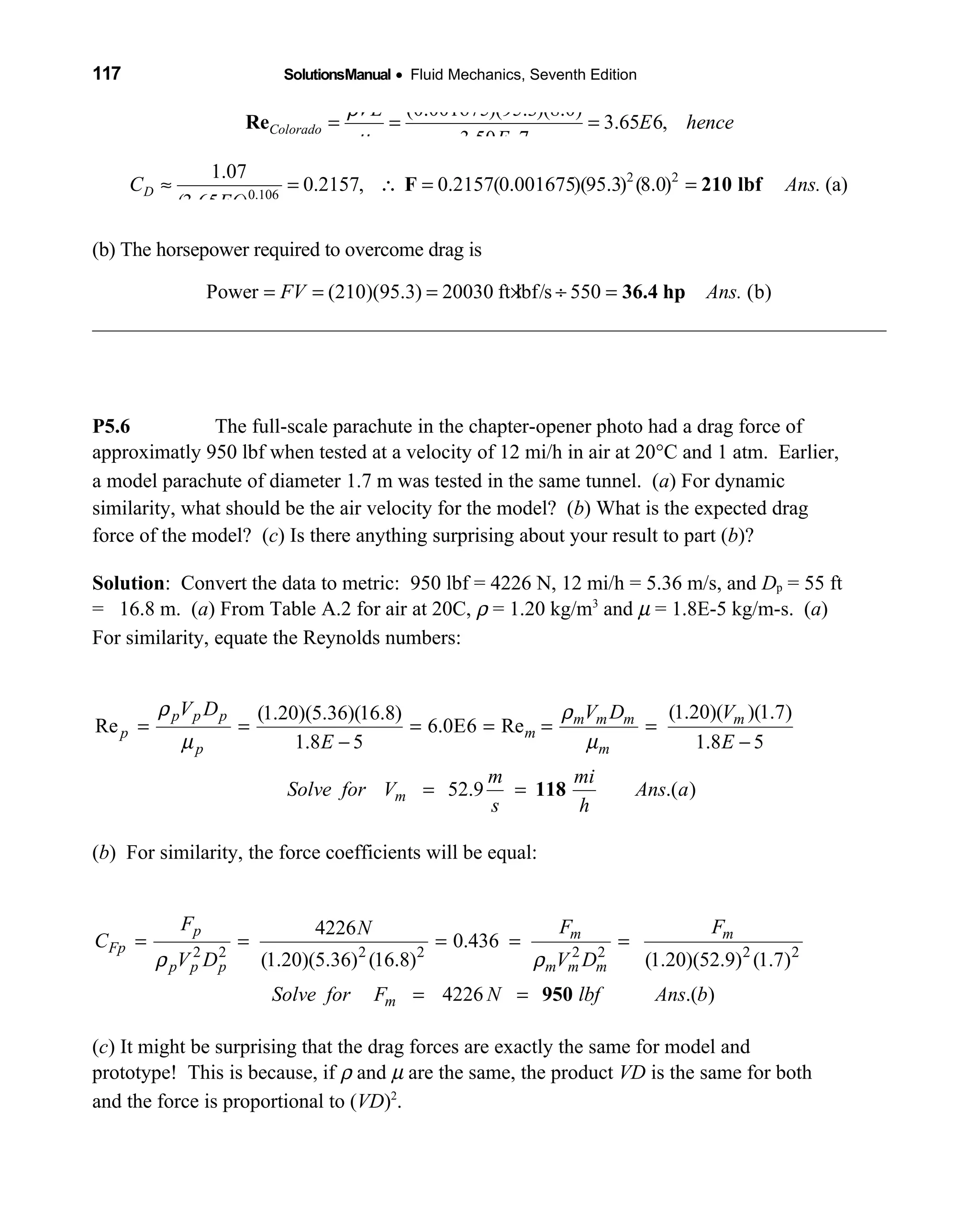 117 SolutionsManual • Fluid Mechanics, Seventh Edition 
(0.001675)(95.3)(8.0)
3.65 6,
3.50 7
Colorado
VL
E hence
E
ρ
µ
= = =
−
Re
2 2
0.106
1.07
0.2157, 0.2157(0.001675)(95.3) (8.0) (a)
(3.65 6)
DC Ans.
E
≈ = ∴ = =F 210 lbf
(b) The horsepower required to overcome drag is
Power (210)(95.3) 20030 ft lbf/s 550 (b)FV Ans.= = = × ÷ = 36.4 hp
P5.6 The full-scale parachute in the chapter-opener photo had a drag force of
approximatly 950 lbf when tested at a velocity of 12 mi/h in air at 20°C and 1 atm. Earlier,
a model parachute of diameter 1.7 m was tested in the same tunnel. (a) For dynamic
similarity, what should be the air velocity for the model? (b) What is the expected drag
force of the model? (c) Is there anything surprising about your result to part (b)?
Solution: Convert the data to metric: 950 lbf = 4226 N, 12 mi/h = 5.36 m/s, and Dp = 55 ft
= 16.8 m. (a) From Table A.2 for air at 20C, ρ = 1.20 kg/m3
and µ = 1.8E-5 kg/m-s. (a)
For similarity, equate the Reynolds numbers:
(1.20)( )(1.7)(1.20)(5.36)(16.8)
Re 6.0E6 Re
1.8 5 1.8 5
52.9 .( )
p p p m m m m
p m
p m
m
V D V D V
E E
m mi
Solve for V Ans a
s h
ρ ρ
µ µ
= = = = = =
− −
= = 118
(b) For similarity, the force coefficients will be equal:
2 2 2 2 2 2 2 2
4226
0.436
(1.20)(5.36) (16.8) (1.20)(52.9) (1.7)
4226 .( )
ρ ρ
= = = = =
= =
p m m
Fp
p p p m m m
m
F F FN
C
V D V D
Solve for F N lbf Ans b950
(c) It might be surprising that the drag forces are exactly the same for model and
prototype! This is because, if ρ and µ are the same, the product VD is the same for both
and the force is proportional to (VD)2
.
 