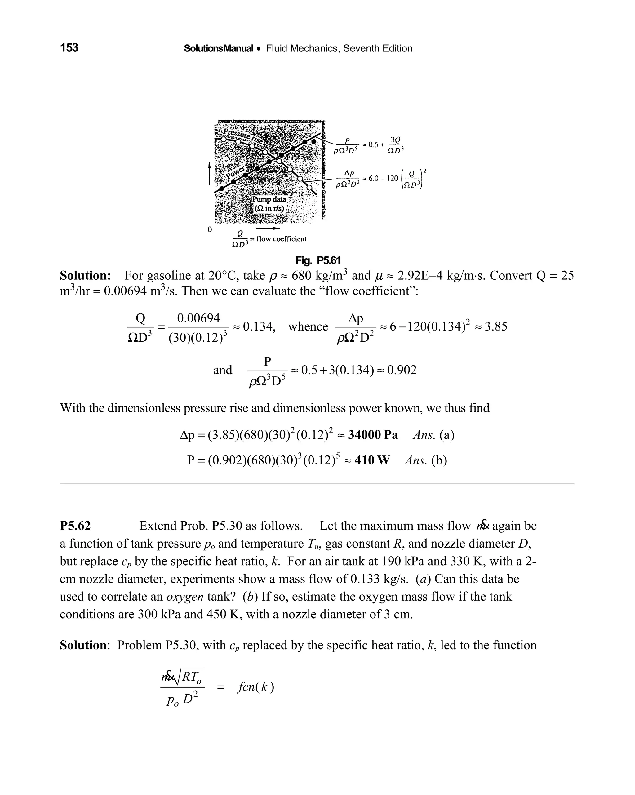 153 SolutionsManual • Fluid Mechanics, Seventh Edition 
Fig. P5.61 
Solution: For gasoline at 20  °C, take ρ ≈ 680 kg/m3 and µ ≈ 2.92E−4 kg/m⋅s. Convert Q = 25
m3/hr = 0.00694 m3/s. Then we can evaluate the “flow coefficient”:
2
3 3 2 2
3 5
Q 0.00694 p
0.134, whence 6 120(0.134) 3.85
D (30)(0.12) D
P
and 0.5 3(0.134) 0.902
D
ρ
ρ
∆
= ≈ ≈ − ≈
Ω Ω
≈ + ≈
Ω
With the dimensionless pressure rise and dimensionless power known, we thus find
2 2
p (3.85)(680)(30) (0.12) (a)Ans.∆ = ≈ 34000 Pa
3 5
P (0.902)(680)(30) (0.12) (b)Ans.= ≈ 410 W
P5.62 Extend Prob. P5.30 as follows. Let the maximum mass flow m& again be
a function of tank pressure po and temperature To, gas constant R, and nozzle diameter D,
but replace cp by the specific heat ratio, k. For an air tank at 190 kPa and 330 K, with a 2-
cm nozzle diameter, experiments show a mass flow of 0.133 kg/s. (a) Can this data be
used to correlate an oxygen tank? (b) If so, estimate the oxygen mass flow if the tank
conditions are 300 kPa and 450 K, with a nozzle diameter of 3 cm.
Solution: Problem P5.30, with cp replaced by the specific heat ratio, k, led to the function
2
( )
o
o
m RT
fcn k
p D
=
&
 