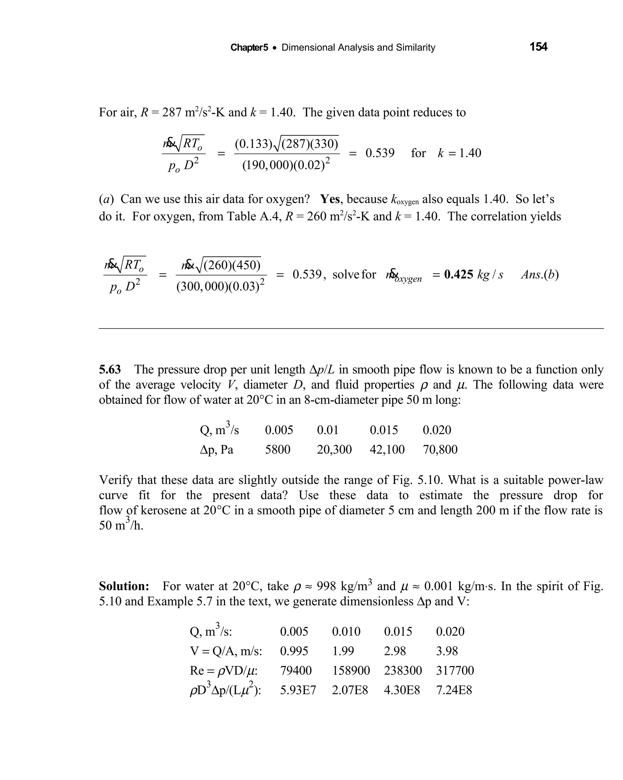 Chapter5 • Dimensional Analysis and Similarity 154
For air, R = 287 m2
/s2
-K and k = 1.40. The given data point reduces to
2 2
(0.133) (287)(330)
0.539 for 1.40
(190,000)(0.02)
o
o
m RT
k
p D
= = =
&
(a) Can we use this air data for oxygen? Yes, because koxygen also equals 1.40. So let’s
do it. For oxygen, from Table A.4, R = 260 m2
/s2
-K and k = 1.40. The correlation yields
2 2
(260)(450)
0.539, solvefor / .( )
(300,000)(0.03)
o
oxygen
o
m RT m
m kg s Ans b
p D
= = = 0.425
& &
&
5.63 The pressure drop per unit length  ∆p/L in smooth pipe flow is known to be a function only
of the average velocity V, diameter D, and fluid properties ρ and µ. The following data were
obtained for flow of water at 20°C in an 8-cm-diameter pipe 50 m long:
Q, m
3
/s 0.005 0.01 0.015 0.020
∆p, Pa 5800 20,300 42,100 70,800
Verify that these data are slightly outside the range of Fig. 5.10. What is a suitable power-law
curve fit for the present data? Use these data to estimate the pressure drop for
flow of kerosene at 20°C in a smooth pipe of diameter 5 cm and length 200 m if the flow rate is
50 m
3
/h.
Solution: For water at 20  °C, take ρ ≈ 998 kg/m3 and µ ≈ 0.001 kg/m⋅s. In the spirit of Fig.
5.10 and Example 5.7 in the text, we generate dimensionless ∆p and V:
Q, m
3
/s: 0.005 0.010 0.015 0.020
V = Q/A, m/s: 0.995 1.99 2.98 3.98
Re = ρVD/µ: 79400 158900 238300 317700
ρD
3
∆p/(Lµ
2
): 5.93E7 2.07E8 4.30E8 7.24E8
 