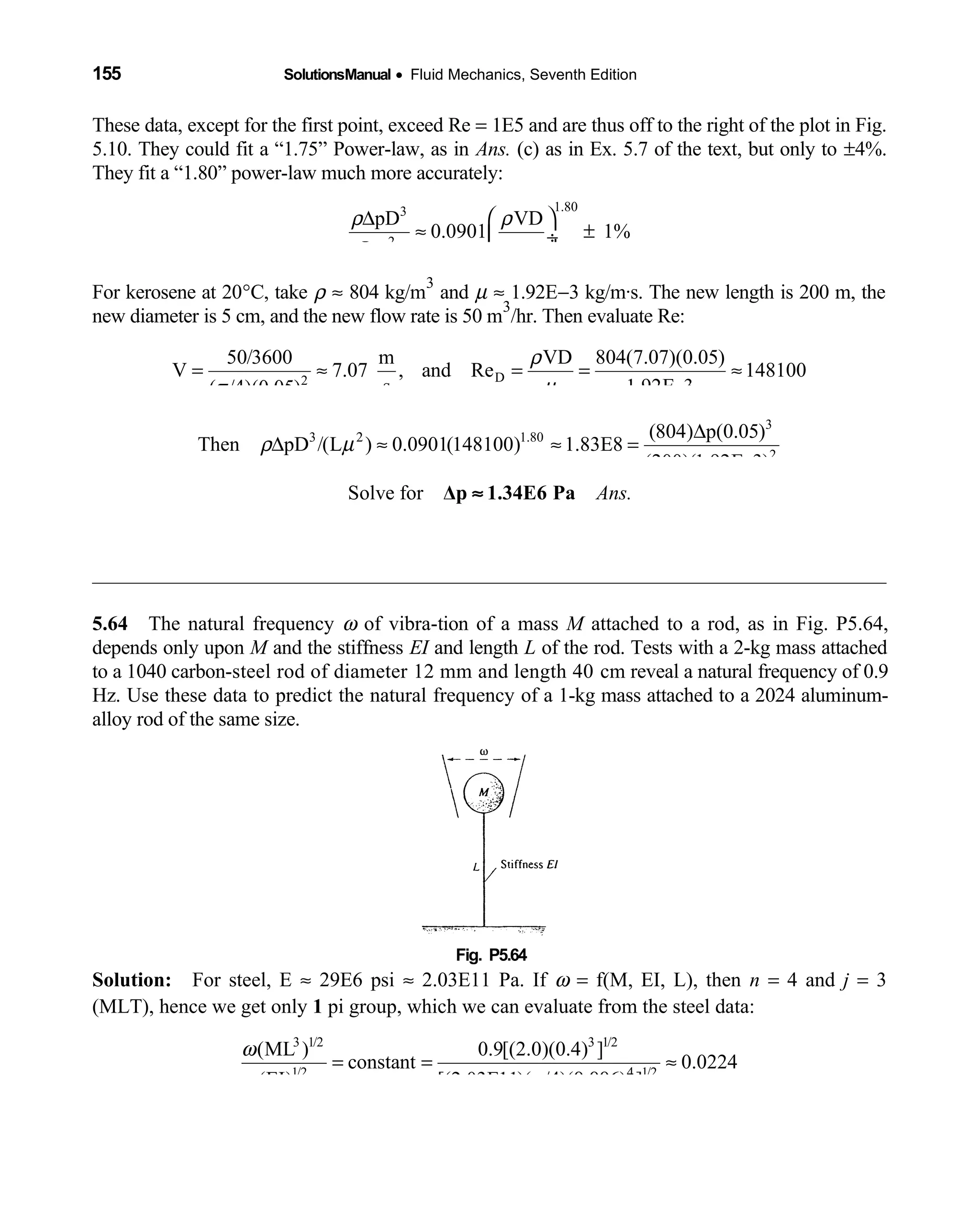 155 SolutionsManual • Fluid Mechanics, Seventh Edition 
These data, except for the first point, exceed Re = 1E5 and are thus off to the right of the plot in Fig.
5.10. They could fit a “1.75” Power-law, as in Ans. (c) as in Ex. 5.7 of the text, but only to ±4%.
They fit a “1.80” power-law much more accurately:
1.803
2
pD VD
0.0901 1%
L
ρ ρ
µµ
 ∆
≈ ± ÷
 
For kerosene at 20°C, take ρ ≈ 804 kg/m
3
and µ ≈ 1.92E−3 kg/m·s. The new length is 200 m, the
new diameter is 5 cm, and the new flow rate is 50 m
3
/hr. Then evaluate Re:
D2
50/3600 m VD 804(7.07)(0.05)
V 7.07 , and Re 148100
s 1.92E 3( / )(0.05)
ρ
µπ
= ≈ = = ≈
−4
3
3 1.80
2
(804) p(0.05)
Then pD /(L ) 0.0901(148100) 1.83E8
(200)(1.92E 3)
ρ µ2 ∆
∆ ≈ ≈ =
−
Solve for Ans.Δp 1.34E6 Pa≈
5.64 The natural frequency  ω of vibra-tion of a mass M attached to a rod, as in Fig. P5.64,
depends only upon M and the stiffness EI and length L of the rod. Tests with a 2-kg mass attached
to a 1040 carbon-steel rod of diameter 12 mm and length 40 cm reveal a natural frequency of 0.9
Hz. Use these data to predict the natural frequency of a 1-kg mass attached to a 2024 aluminum-
alloy rod of the same size.
Fig. P5.64 
Solution: For steel, E  ≈ 29E6 psi ≈ 2.03E11 Pa. If ω = f(M, EI, L), then n = 4 and j = 3
(MLT), hence we get only 1 pi group, which we can evaluate from the steel data:
3 1/2 3 1/2
1/2 1/2
(ML ) 0.9[(2.0)(0.4) ]
constant 0.0224
(EI) [(2.03E11)( / )( ) ]
ω
π 4
= = ≈
4 0.006
 