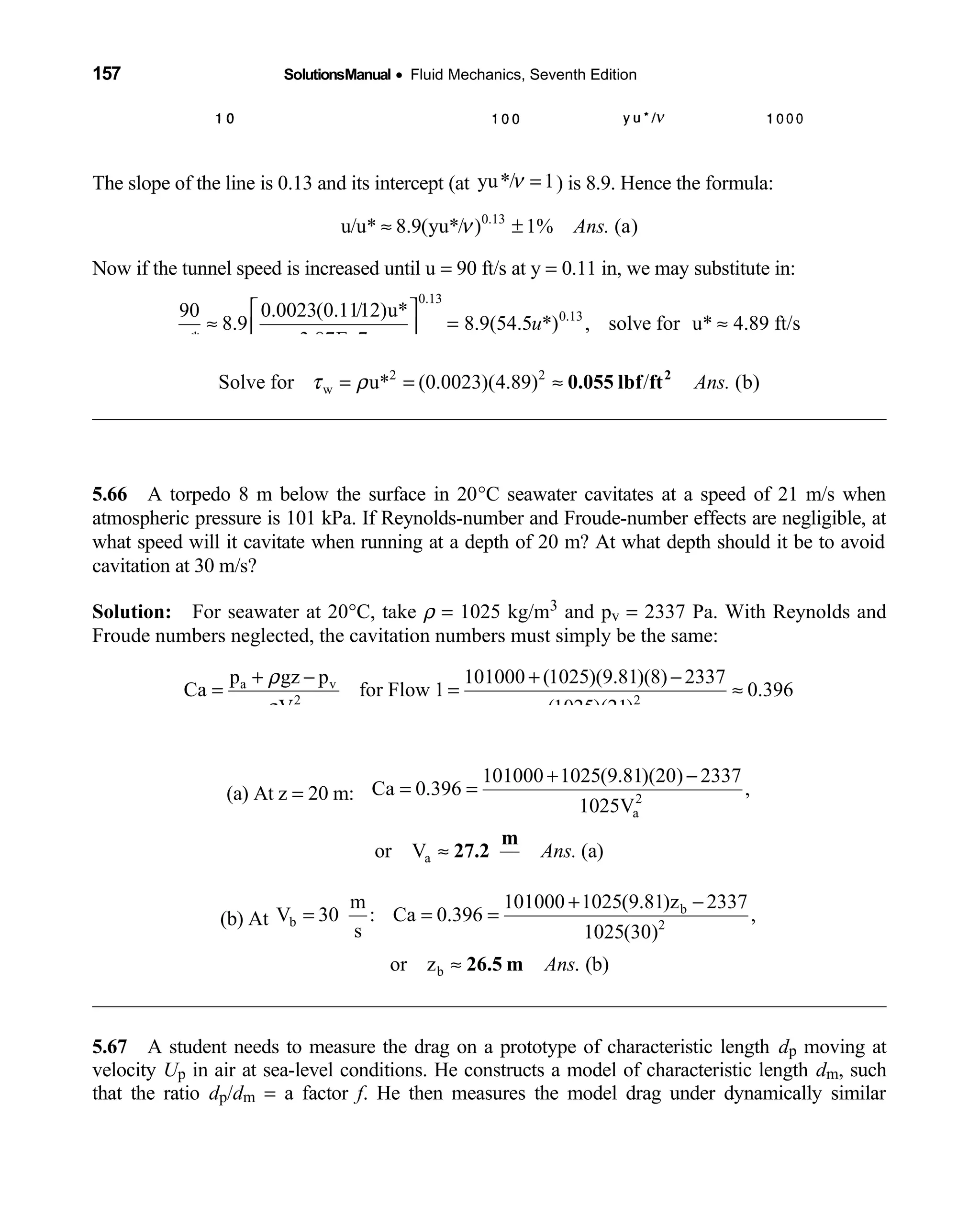 157 SolutionsManual • Fluid Mechanics, Seventh Edition 
The slope of the line is 0.13 and its intercept (at yu*/ 1ν = ) is 8.9. Hence the formula:
0.13
u/u* 8.9(yu*/ ) 1% (a)Ans.ν≈ ±
Now if the tunnel speed is increased until u = 90 ft/s at y = 0.11 in, we may substitute in:
0.13
0.130.0023(0.11/12)u*90
8.9 8.9(54.5 *) , solve for u* 4.89 ft/s
u* 3.87E 7
u
 
≈ = ≈ − 
2 2
wSolve for u* (0.0023)(4.89) / (b)Ans.τ ρ= = ≈ 2
0.055 lbf ft
5.66 A torpedo 8 m below the surface in 20  °C seawater cavitates at a speed of 21 m/s when
atmospheric pressure is 101 kPa. If Reynolds-number and Froude-number effects are negligible, at
what speed will it cavitate when running at a depth of 20 m? At what depth should it be to avoid
cavitation at 30 m/s?
Solution: For seawater at 20  °C, take ρ = 1025 kg/m3 and pv = 2337 Pa. With Reynolds and
Froude numbers neglected, the cavitation numbers must simply be the same:
a v
2 2
p gz p 101000 (1025)(9.81)(8) 2337
Ca for Flow 1 0.396
V (1025)(21)
ρ
ρ
+ − + −
= = ≈
(a) At z = 20 m:  2
a
101000 1025(9.81)(20) 2337
Ca 0.396 ,
1025V
+ −
= =
aor V (a)Ans.≈
m
27.2
s
(b) At
b
b 2
101000 1025(9.81)z 2337m
V 30 : Ca 0.396 ,
s 1025(30)
+ −
= = =
bor z . (b)Ans≈ 26.5 m
5.67 A student needs to measure the drag on a prototype of characteristic length  dp moving at
velocity Up in air at sea-level conditions. He constructs a model of characteristic length dm, such
that the ratio dp/dm = a factor f. He then measures the model drag under dynamically similar
 