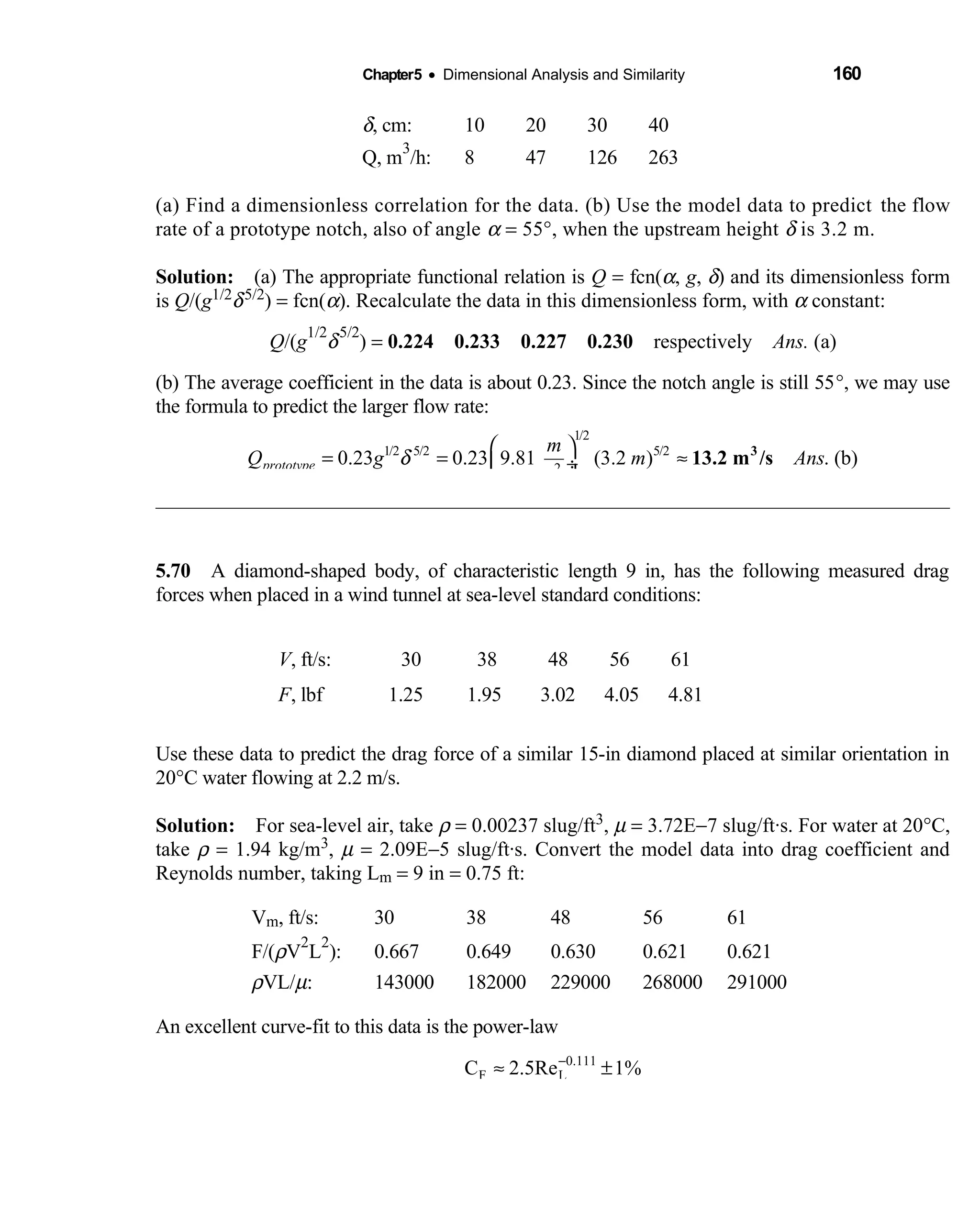 Chapter5 • Dimensional Analysis and Similarity 160
δ, cm: 10 20 30 40
Q, m
3
/h: 8 47 126 263
(a) Find a dimensionless correlation for the data. (b) Use the model data to predict the flow
rate of a prototype notch, also of angle α = 55°, when the upstream height δ is 3.2 m.
Solution: (a) The appropriate functional relation is  Q = fcn(α, g, δ) and its dimensionless form
is Q/(g1/2δ5/2) = fcn(α). Recalculate the data in this dimensionless form, with α constant:
Q/(g
1/2
δ
5/2
) = 0.224 0.233 0.227 0.230      respectively   Ans. (a)
(b) The average coefficient in the data is about 0.23. Since the notch angle is still 55°, we may use
the formula to predict the larger flow rate:
1/2
1/2 5/2 5/2
2
0.23 0.23 9.81 (3.2 ) . (b)prototype
m
Q g m Ans
s
δ
 
= = ≈ ÷
 
3
13.2 m /s
5.70 A diamond-shaped body, of characteristic length 9 in, has the following measured drag 
forces when placed in a wind tunnel at sea-level standard conditions:
V, ft/s: 30 38 48 56 61
F, lbf 1.25 1.95 3.02 4.05 4.81
Use these data to predict the drag force of a similar 15-in diamond placed at similar orientation in
20°C water flowing at 2.2 m/s.
Solution: For sea-level air, take  ρ = 0.00237 slug/ft3, µ = 3.72E−7 slug/ft·s. For water at 20°C,
take ρ = 1.94 kg/m3, µ = 2.09E−5 slug/ft·s. Convert the model data into drag coefficient and
Reynolds number, taking Lm = 9 in = 0.75 ft:
Vm, ft/s: 30 38 48 56 61
F/(ρV
2
L
2
): 0.667 0.649 0.630 0.621 0.621
ρVL/µ: 143000 182000 229000 268000 291000
An excellent curve-fit to this data is the power-law
0.111
F LC 2.5Re 1%−
≈ ±
 