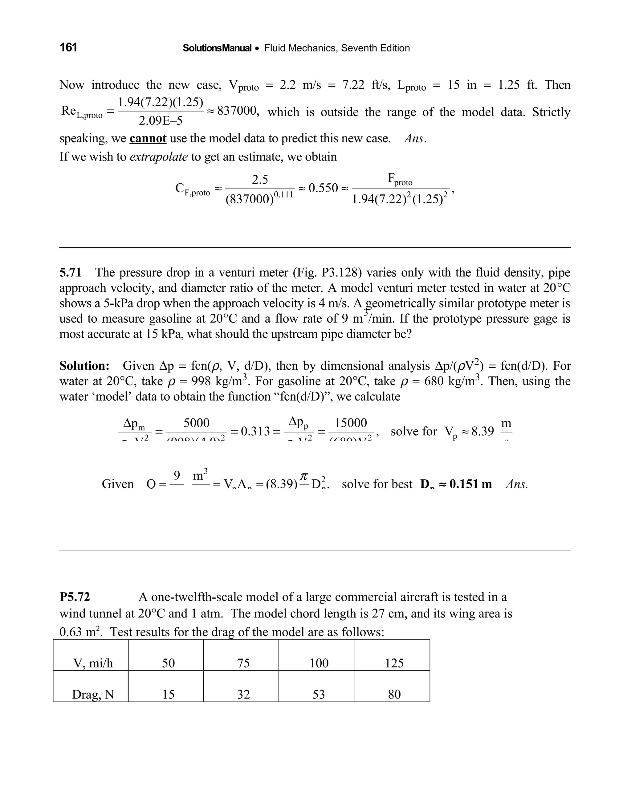 161 SolutionsManual • Fluid Mechanics, Seventh Edition 
Now introduce the new case, Vproto = 2.2 m/s = 7.22 ft/s, Lproto = 15 in = 1.25 ft. Then
L,proto
1.94(7.22)(1.25)
Re 837000,
2.09E 5
= ≈
−
which is outside the range of the model data. Strictly
speaking, we cannot use the model data to predict this new case. Ans.
If we wish to extrapolate to get an estimate, we obtain
proto
F,proto 0.111 2 2
proto
F2.5
C 0.550 ,
(837000) 1.94(7.22) (1.25)
or: F Approximately
≈ ≈ ≈
≈ 87 lbf
5.71 The pressure drop in a venturi meter (Fig. P3.128) varies only with the fluid density, pipe 
approach velocity, and diameter ratio of the meter. A model venturi meter tested in water at 20°C
shows a 5-kPa drop when the approach velocity is 4 m/s. A geometrically similar prototype meter is
used to measure gasoline at 20°C and a flow rate of 9 m
3
/min. If the prototype pressure gage is
most accurate at 15 kPa, what should the upstream pipe diameter be?
Solution: Given  ∆p = fcn(ρ, V, d/D), then by dimensional analysis ∆p/(ρV2) = fcn(d/D). For
water at 20°C, take ρ = 998 kg/m3. For gasoline at 20°C, take ρ = 680 kg/m3. Then, using the
water ‘model’ data to obtain the function “fcn(d/D)”, we calculate
pm
p2 2 2 2
m m p p p
pp 5000 15000 m
0.313 , solve for V 8.39
sV (998)(4.0) V (680)Vρ ρ
∆∆
= = = = ≈
3
2
p p p
9 m
Given Q V A (8.39) D , solve for best .
60 s
Ans
π
= = =
4
pD 0.151 m≈
P5.72 A one-twelfth-scale model of a large commercial aircraft is tested in a
wind tunnel at 20°C and 1 atm. The model chord length is 27 cm, and its wing area is
0.63 m2
. Test results for the drag of the model are as follows:
V, mi/h 50 75 100 125
Drag, N 15 32 53 80
 