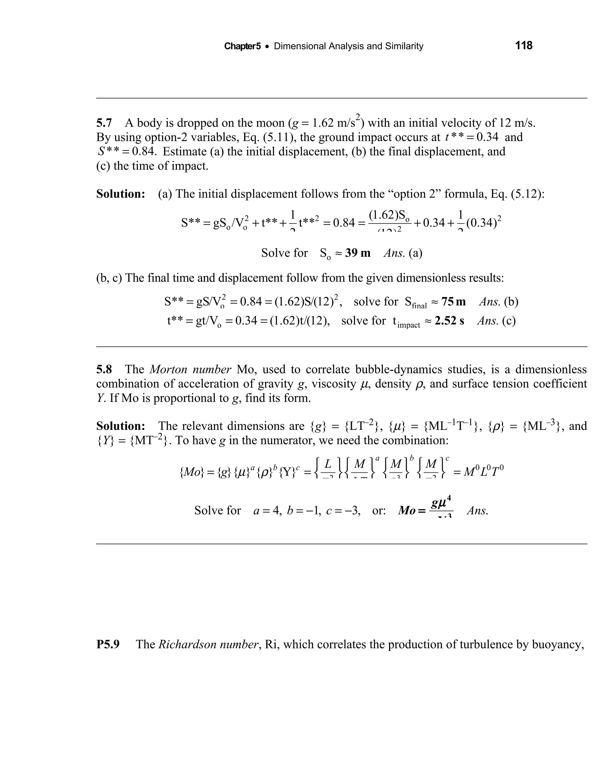 Chapter5 • Dimensional Analysis and Similarity 118
5.7 A body is dropped on the moon (  g = 1.62 m/s
2
) with an initial velocity of 12 m/s.
By using option-2 variables, Eq. (5.11), the ground impact occurs at ** 0.34t = and
** 0.84.S = Estimate (a) the initial displacement, (b) the final displacement, and
(c) the time of impact.
Solution: (a) The initial displacement follows from the “option 2” formula, Eq. (5.12): 
2 2 2o
o o 2
(1.62)S1 1
S** gS /V t** t** 0.84 0.34 (0.34)
2 2(12)
= + + = = + +
oSolve for S (a)Ans.≈ 39 m
(b, c) The final time and displacement follow from the given dimensionless results:
2 2
o finalS** gS/V 0.84 (1.62)S/(12) , solve for S (b)Ans.= = = ≈ 75m
o impactt** gt/V 0.34 (1.62)t/(12), solve for t (c)Ans.= = = ≈ 2.52 s
5.8 The  Morton number Mo, used to correlate bubble-dynamics studies, is a dimensionless
combination of acceleration of gravity g, viscosity µ, density ρ, and surface tension coefficient
Y. If Mo is proportional to g, find its form.
Solution: The relevant dimensions are {g} = {LT−2}, {µ} = {ML−1T−1}, {ρ} = {ML−3}, and
{Y} = {MT−2}. To have g in the numerator, we need the combination:
0 0 0
2 3 2
{ } { }{ } { } {Y}
a b c
a b c L M M M
Mo g M L T
LTT L T
µ ρ
      
= = =      
      
Solve for 4, 1, 3, or: .a b c Ans= = − = −
g
Mo
µ
ρ
4
3
Y
=
P5.9 The Richardson number, Ri, which correlates the production of turbulence by buoyancy,
 