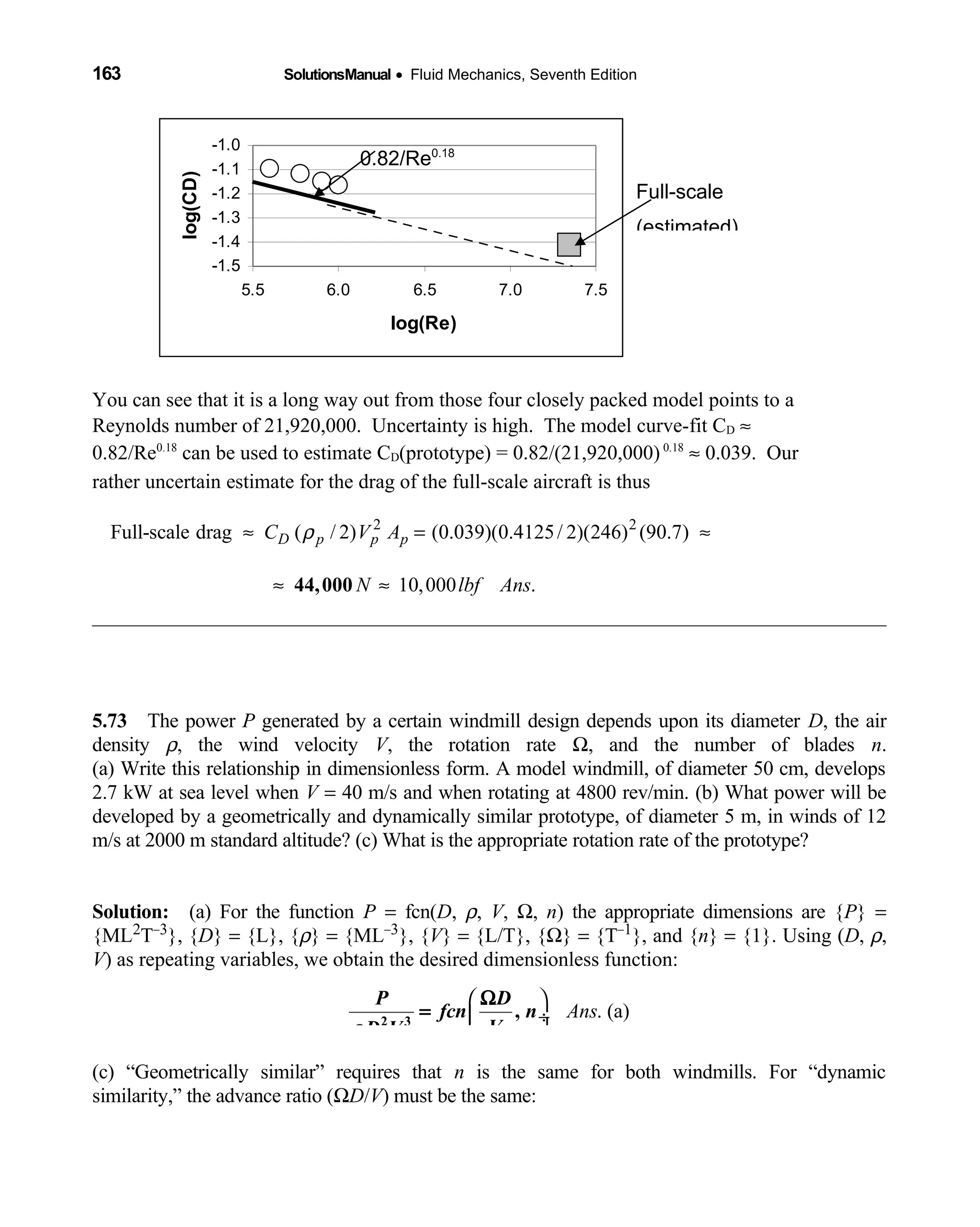 163 SolutionsManual • Fluid Mechanics, Seventh Edition 
-1.5
-1.4
-1.3
-1.2
-1.1
-1.0
5.5 6.0 6.5 7.0 7.5
log(Re)
log(CD)
You can see that it is a long way out from those four closely packed model points to a
Reynolds number of 21,920,000. Uncertainty is high. The model curve-fit CD ≈
0.82/Re0.18
can be used to estimate CD(prototype) = 0.82/(21,920,000) 0.18
≈ 0.039. Our
rather uncertain estimate for the drag of the full-scale aircraft is thus
2 2
Full-scale drag ( / 2) (0.039)(0.4125/ 2)(246) (90.7)D p p pC V Aρ≈ = ≈
10,000 .N lbf Ans≈ ≈44,000
5.73 The power  P generated by a certain windmill design depends upon its diameter D, the air
density ρ, the wind velocity V, the rotation rate Ω, and the number of blades n.
(a) Write this relationship in dimensionless form. A model windmill, of diameter 50 cm, develops
2.7 kW at sea level when V = 40 m/s and when rotating at 4800 rev/min. (b) What power will be
developed by a geometrically and dynamically similar prototype, of diameter 5 m, in winds of 12
m/s at 2000 m standard altitude? (c) What is the appropriate rotation rate of the prototype?
Solution: (a) For the function  P = fcn(D, ρ, V, Ω, n) the appropriate dimensions are {P} =
{ML2T−3}, {D} = {L}, {ρ} = {ML−3}, {V} = {L/T}, {Ω} = {T−1}, and {n} = {1}. Using (D, ρ,
V) as repeating variables, we obtain the desired dimensionless function:
 
 ÷
 
. (a)Ans
P D
fcn n
VD Vρ 2 3
,
Ω
=
(c) “Geometrically similar” requires that n is the same for both windmills. For “dynamic
similarity,” the advance ratio (ΩD/V) must be the same:
0.82/Re0.18
Full-scale
(estimated)
 
