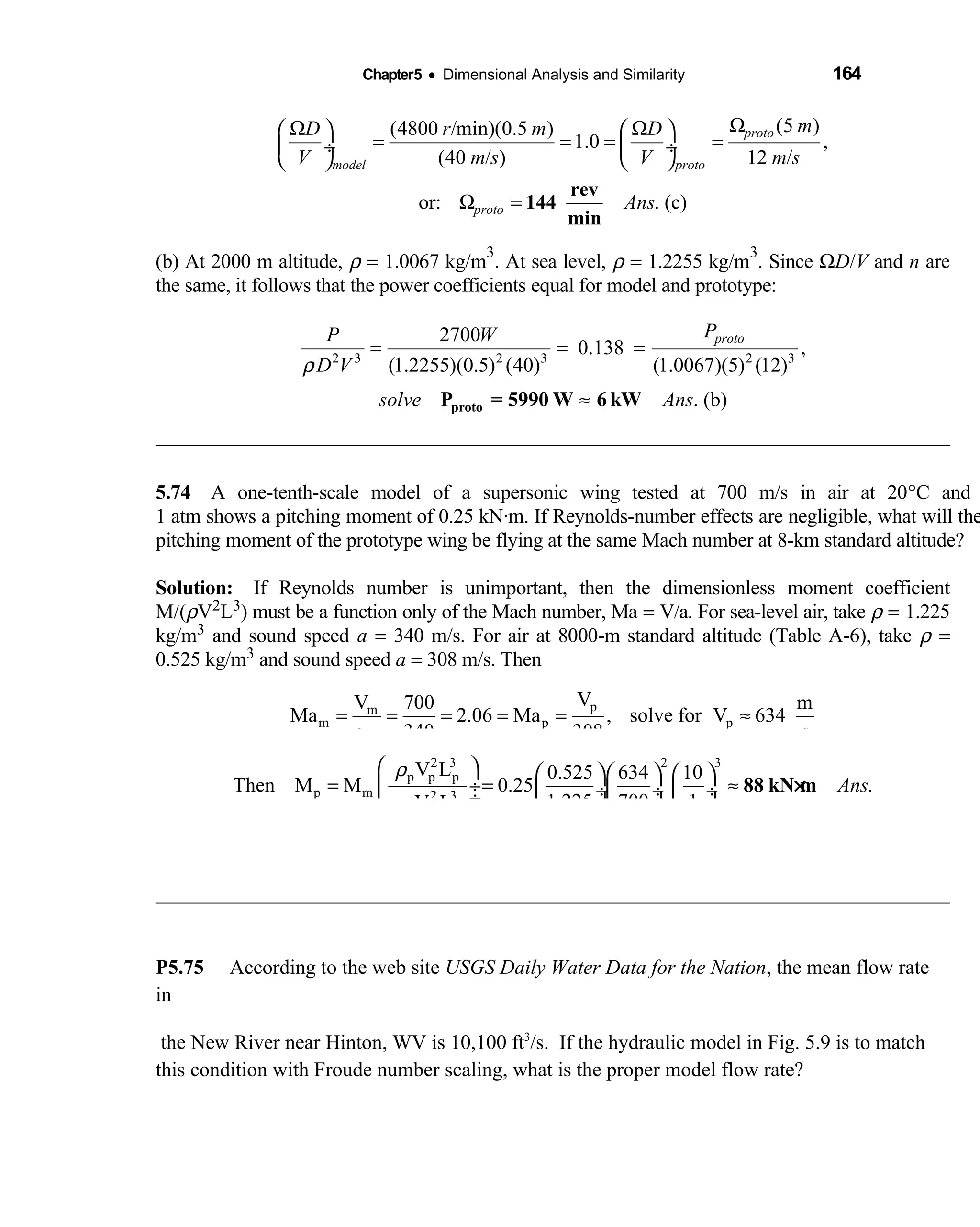 Chapter5 • Dimensional Analysis and Similarity 164
(5 )(4800 /min)(0.5 )
1.0 ,
(40 / ) 12 /
or: . (c)
proto
model proto
proto
mD r m D
V m s V m s
Ans
ΩΩ Ω   
= = = = ÷  ÷
   
Ω =
rev
144
min
(b) At 2000 m altitude, ρ = 1.0067 kg/m
3
. At sea level, ρ = 1.2255 kg/m
3
. Since ΩD/V and n are
the same, it follows that the power coefficients equal for model and prototype:
2 3 2 3 2 3
2700
0.138 ,
(1.2255)(0.5) (40) (1.0067)(5) (12)
. (b)
protoPP W
D V
solve Ans
ρ
= = =
≈protoP = 5990 W 6 kW
5.74 A one-tenth-scale model of a supersonic wing tested at 700 m/s in air at 20  °C and
1 atm shows a pitching moment of 0.25 kN·m. If Reynolds-number effects are negligible, what will the
pitching moment of the prototype wing be flying at the same Mach number at 8-km standard altitude?
Solution: If Reynolds number is unimportant, then the dimensionless moment coefficient 
M/(ρV2L3) must be a function only of the Mach number, Ma = V/a. For sea-level air, take ρ = 1.225
kg/m3 and sound speed a = 340 m/s. For air at 8000-m standard altitude (Table A-6), take ρ =
0.525 kg/m3 and sound speed a = 308 m/s. Then
pm
m p p
m
VV 700 m
Ma 2.06 Ma , solve for V 634
a 340 308 s
= = = = = ≈
2 3 2 3
p p p
p m 2 3
m m m
V L 0.525 634 10
Then M M 0.25 .
1.225 700 1V L
Ans
ρ
ρ
      
= = ≈ ÷  ÷ ÷  ÷ ÷      
88 kN m×
P5.75 According to the web site USGS Daily Water Data for the Nation, the mean flow rate
in
the New River near Hinton, WV is 10,100 ft3
/s. If the hydraulic model in Fig. 5.9 is to match
this condition with Froude number scaling, what is the proper model flow rate?
 