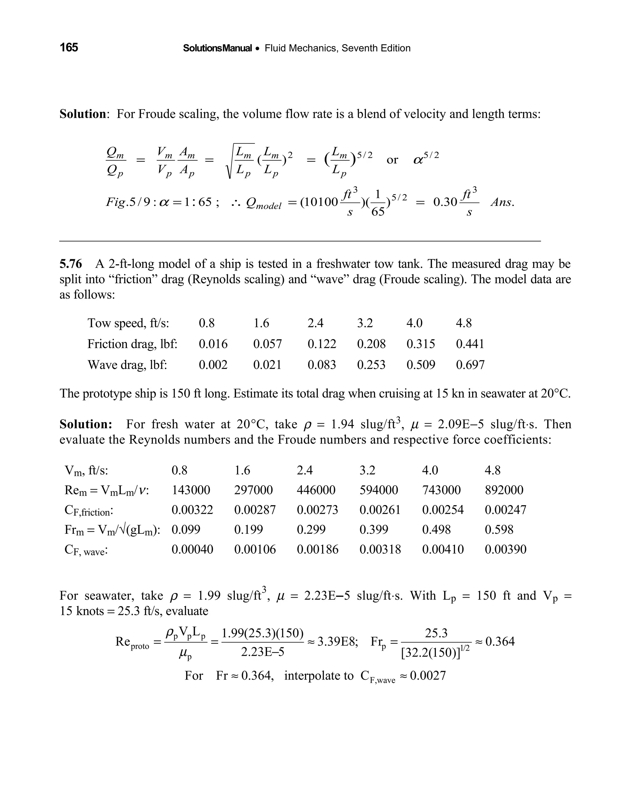 165 SolutionsManual • Fluid Mechanics, Seventh Edition 
Solution: For Froude scaling, the volume flow rate is a blend of velocity and length terms:
_________________________________________________________________________
5.76 A 2-ft-long model of a ship is tested in a freshwater tow tank. The measured drag may be 
split into “friction” drag (Reynolds scaling) and “wave” drag (Froude scaling). The model data are
as follows:
Tow speed, ft/s: 0.8 1.6 2.4 3.2 4.0 4.8
Friction drag, lbf: 0.016 0.057 0.122 0.208 0.315 0.441
Wave drag, lbf: 0.002 0.021 0.083 0.253 0.509 0.697
The prototype ship is 150 ft long. Estimate its total drag when cruising at 15 kn in seawater at 20°C.
Solution: For fresh water at 20  °C, take ρ = 1.94 slug/ft3, µ = 2.09E−5 slug/ft⋅s. Then
evaluate the Reynolds numbers and the Froude numbers and respective force coefficients:
Vm, ft/s: 0.8 1.6 2.4 3.2 4.0 4.8
Rem = VmLm/ν: 143000 297000 446000 594000 743000 892000
CF,friction: 0.00322 0.00287 0.00273 0.00261 0.00254 0.00247
Frm = Vm/√(gLm): 0.099 0.199 0.299 0.399 0.498 0.598
CF, wave: 0.00040 0.00106 0.00186 0.00318 0.00410 0.00390
For seawater, take ρ = 1.99 slug/ft
3
, µ = 2.23E−5 slug/ft⋅s. With Lp = 150 ft and Vp =
15 knots = 25.3 ft/s, evaluate
p p p
proto p 1/2
p
V L 1.99(25.3)(150) 25.3
Re 3.39E8; Fr 0.364
2.23E 5 [32.2(150)]
ρ
µ
= = ≈ = ≈
−
F,waveFor Fr 0.364, interpolate to C 0.0027≈ ≈
.30.0)
65
1
)(10100(;651:9/5.
or)(
3
2/5
3
2/52/52
:
)(
Ans
s
ft
s
ft
QFig
L
L
L
L
L
L
A
A
V
V
Q
Q
model
p
m
p
m
p
m
p
m
p
m
p
m
==∴=
===
α
α
 