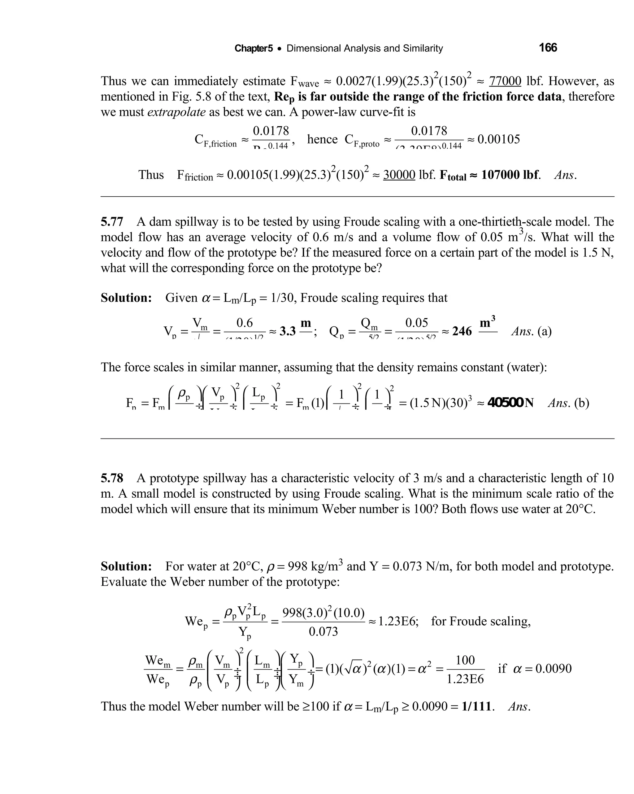 Chapter5 • Dimensional Analysis and Similarity 166
Thus we can immediately estimate Fwave ≈ 0.0027(1.99)(25.3)
2
(150)
2
≈ 77000 lbf. However, as
mentioned in Fig. 5.8 of the text, Rep is far outside the range of the friction force data, therefore
we must extrapolate as best we can. A power-law curve-fit is
F,friction F,proto0.144 0.144
0.0178 0.0178
C , hence C 0.00105
Re (3.39E8)
≈ ≈ ≈
Thus F  friction ≈ 0.00105(1.99)(25.3)
2
(150)
2
≈ 30000 lbf. Ftotal ≈ 107000 lbf. Ans.
5.77 A dam spillway is to be tested by using Froude scaling with a one-thirtieth-scale model. The 
model flow has an average velocity of 0.6 m/s and a volume flow of 0.05 m
3
/s. What will the
velocity and flow of the prototype be? If the measured force on a certain part of the model is 1.5 N,
what will the corresponding force on the prototype be?
Solution: Given  α = Lm/Lp = 1/30, Froude scaling requires that
m m
p p1/2 / 5/2
V 0.6 Q 0.05
V ; Q . (a)
(1/30) (1/30)
Ans
α α5 2
= = ≈ = = ≈
√
3
m m
3.3 246
s s
The force scales in similar manner, assuming that the density remains constant (water):
2 2 2 2
p p p 3
p m m
m m m
V L 1 1
F F F (1) (1.5N)(30) . (b)
V L
Ans
ρ
ρ αα
        
= = = ≈ ÷ ÷  ÷  ÷  ÷
√       
N40500
5.78 A prototype spillway has a characteristic velocity of 3 m/s and a characteristic length of 10 
m. A small model is constructed by using Froude scaling. What is the minimum scale ratio of the
model which will ensure that its minimum Weber number is 100? Both flows use water at 20°C.
Solution: For water at 20  °C, ρ = 998 kg/m3 and Y = 0.073 N/m, for both model and prototype.
Evaluate the Weber number of the prototype:
2 2
p p p
p
p
V L 998(3.0) (10.0)
We 1.23E6; for Froude scaling,
Y 0.073
ρ
= = ≈
2
p 2 2m m m m
p p p p m
YWe V L 100
(1)( ) ( 1) if 0.0090
We V L Y 1.23E6
ρ
α α α α
ρ
    
= = )( = = = ÷  ÷ ÷ ÷  ÷
    
Thus the model Weber number will be ≥100 if α = Lm/Lp ≥ 0.0090 = 1/111. Ans.
 