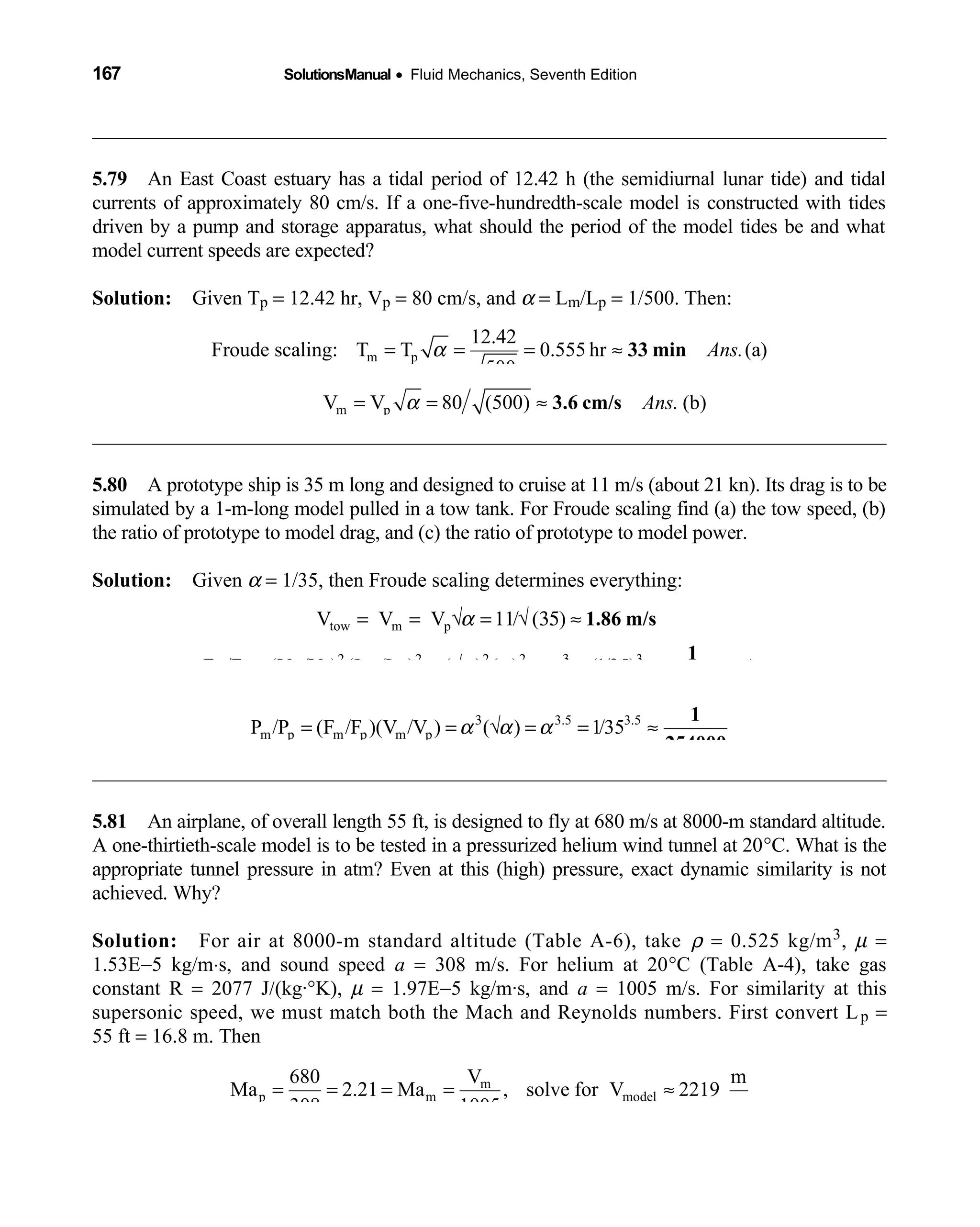167 SolutionsManual • Fluid Mechanics, Seventh Edition 
5.79 An East Coast estuary has a tidal period of 12.42 h (the semidiurnal lunar tide) and tidal 
currents of approximately 80 cm/s. If a one-five-hundredth-scale model is constructed with tides
driven by a pump and storage apparatus, what should the period of the model tides be and what
model current speeds are expected?
Solution: Given T  p = 12.42 hr, Vp = 80 cm/s, and α = Lm/Lp = 1/500. Then:
m p
12.42
Froude scaling: T T 0.555 hr (a)
500
Ans.α= = = ≈ 33 min
m pV V 80 (500) . (b)Ansα= = ≈ 3.6 cm/s
5.80 A prototype ship is 35 m long and designed to cruise at 11 m/s (about 21 kn). Its drag is to be 
simulated by a 1-m-long model pulled in a tow tank. For Froude scaling find (a) the tow speed, (b)
the ratio of prototype to model drag, and (c) the ratio of prototype to model power.
Solution: Given  α = 1/35, then Froude scaling determines everything:
tow m p
2 2 2 2 3
m p m p m p
V V V 11/ ( )
F /F (V /V ) (L /L ) ( ) ( ) (1/35) .Ans
α
α α α3
= = √ = √ 35 ≈
= = √ = = ≈
1.86 m/s
1
42900
3.5 3.5
m p m p m pP /P (F /F )(V /V ) ( ) 1/35α α α3
= = √ = = ≈
1
254000
5.81 An airplane, of overall length 55 ft, is designed to fly at 680 m/s at 8000-m standard altitude. 
A one-thirtieth-scale model is to be tested in a pressurized helium wind tunnel at 20°C. What is the
appropriate tunnel pressure in atm? Even at this (high) pressure, exact dynamic similarity is not
achieved. Why?
Solution: For air at 8000-m standard altitude (Table A-6), take  ρ = 0.525 kg/m3, µ =
1.53E−5 kg/m⋅s, and sound speed a = 308 m/s. For helium at 20°C (Table A-4), take gas
constant R = 2077 J/(kg·°K), µ = 1.97E−5 kg/m·s, and a = 1005 m/s. For similarity at this
supersonic speed, we must match both the Mach and Reynolds numbers. First convert Lp =
55 ft = 16.8 m. Then
m
p m model
680 V m
Ma 2.21 Ma , solve for V 2219
308 1005 s
= = = = ≈
 