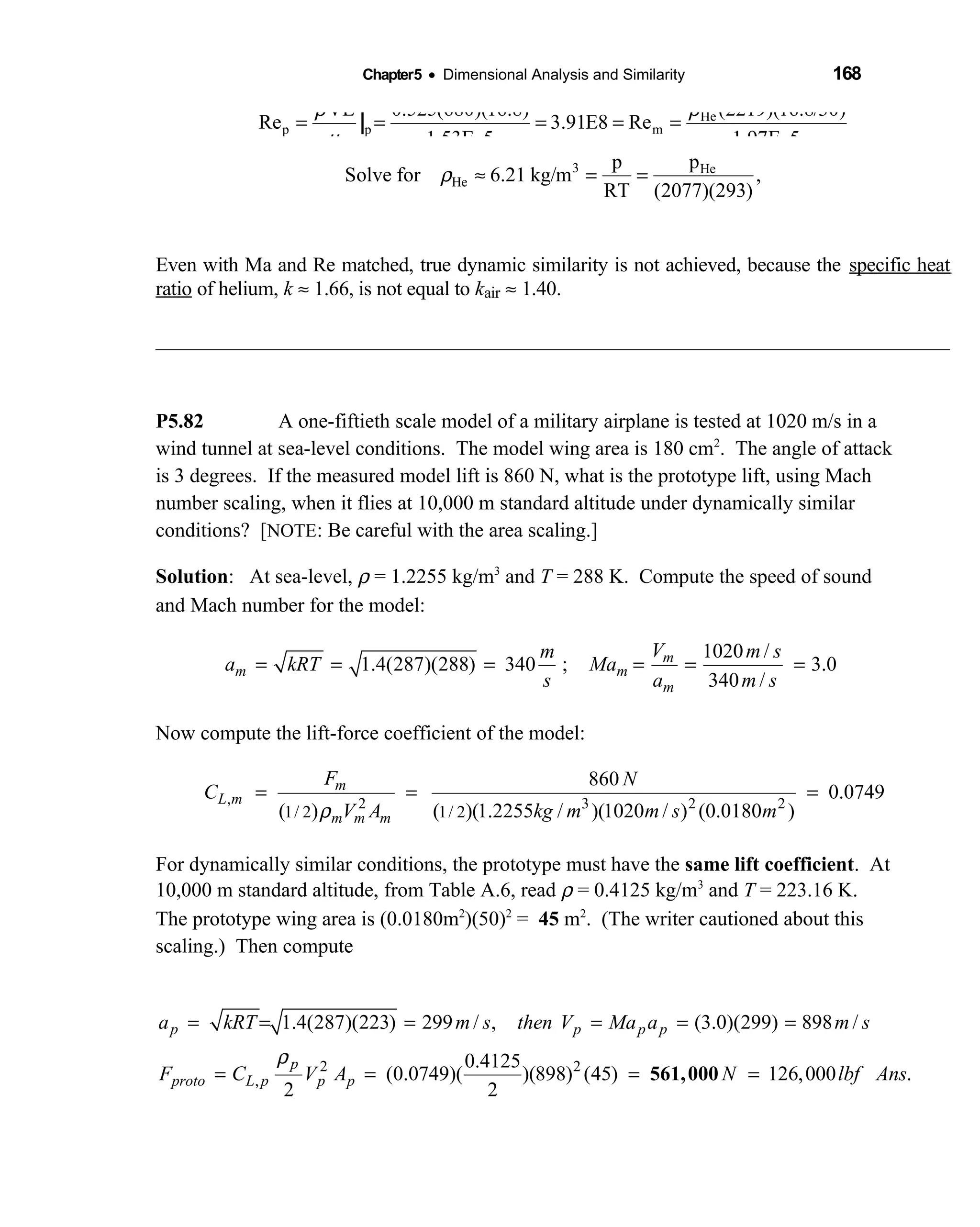 Chapter5 • Dimensional Analysis and Similarity 168
He
p p m
(2219)(16.8/30)VL 0.525(680)(16.8)
Re 3.91E8 Re
1.53E 5 1.97E 5
ρρ
µ
= = = = =
− −
|
3 He
He
pp
Solve for 6.21 kg/m ,
RT (2077)(293)
or Ans.
ρ ≈ = =
Hep 3.78 MPa 37.3 atm≈ =
Even with Ma and Re matched, true dynamic similarity is not achieved, because the specific heat
ratio of helium, k ≈ 1.66, is not equal to kair ≈ 1.40.
P5.82 A one-fiftieth scale model of a military airplane is tested at 1020 m/s in a
wind tunnel at sea-level conditions. The model wing area is 180 cm2
. The angle of attack
is 3 degrees. If the measured model lift is 860 N, what is the prototype lift, using Mach
number scaling, when it flies at 10,000 m standard altitude under dynamically similar
conditions? [NOTE: Be careful with the area scaling.]
Solution: At sea-level, ρ = 1.2255 kg/m3
and T = 288 K. Compute the speed of sound
and Mach number for the model:
1020 /
1.4(287)(288) 340 ; 3.0
340 /
m
m m
m
V m sm
a kRT Ma
s a m s
= = = = = =
Now compute the lift-force coefficient of the model:
, 2 3 2 2
1/ 2 1/ 2
860
0.0749
( ) ( )(1.2255 / )(1020 / ) (0.0180 )
m
L m
m m m
F N
C
V A kg m m s mρ
= = =
For dynamically similar conditions, the prototype must have the same lift coefficient. At
10,000 m standard altitude, from Table A.6, read ρ = 0.4125 kg/m3
and T = 223.16 K.
The prototype wing area is (0.0180m2
)(50)2
= 45 m2
. (The writer cautioned about this
scaling.) Then compute
2 2
,
1.4(287)(223) 299 / , (3.0)(299) 898 /
0.4125
(0.0749)( )(898) (45) 126,000 .
2 2
p p p p
p
proto L p p p
a kRT m s then V Ma a m s
F C V A N lbf Ans
ρ
= = = = = =
= = = =561,000
 
