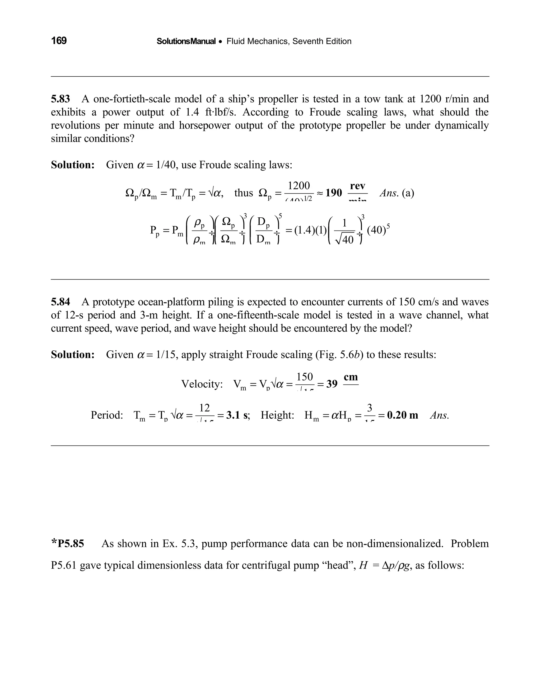 169 SolutionsManual • Fluid Mechanics, Seventh Edition 
5.83 A one-fortieth-scale model of a ship’s propeller is tested in a tow tank at 1200 r/min and 
exhibits a power output of 1.4 ft·lbf/s. According to Froude scaling laws, what should the
revolutions per minute and horsepower output of the prototype propeller be under dynamically
similar conditions?
Solution: Given  α = 1/40, use Froude scaling laws:
p m m p p 1/2
1200
/ T /T thus . (a)
(40)
AnsαΩ Ω = = √ , Ω = ≈
rev
190
min
3 5 3
p p p 5
p m
m m m
D 1
P P (1.4)(1) (40)
D 40
567000 550 . (b)Ans
ρ
ρ
Ω      
= = ÷ ÷  ÷  ÷Ω      
= ÷ = 1030 hp
5.84 A prototype ocean-platform piling is expected to encounter currents of 150 cm/s and waves 
of 12-s period and 3-m height. If a one-fifteenth-scale model is tested in a wave channel, what
current speed, wave period, and wave height should be encountered by the model?
Solution: Given  α = 1/15, apply straight Froude scaling (Fig. 5.6b) to these results:
m p
150
Velocity: V V
15
α= √ = =
√
cm
39
s
m p m p
12 3
Period: T T ; Height: H H
1515
Ans.α α= √ = = = = =
√
3.1 s 0.20 m
*P5.85 As shown in Ex. 5.3, pump performance data can be non-dimensionalized. Problem
P5.61 gave typical dimensionless data for centrifugal pump “head”, H = ∆p/ρg, as follows:
 
