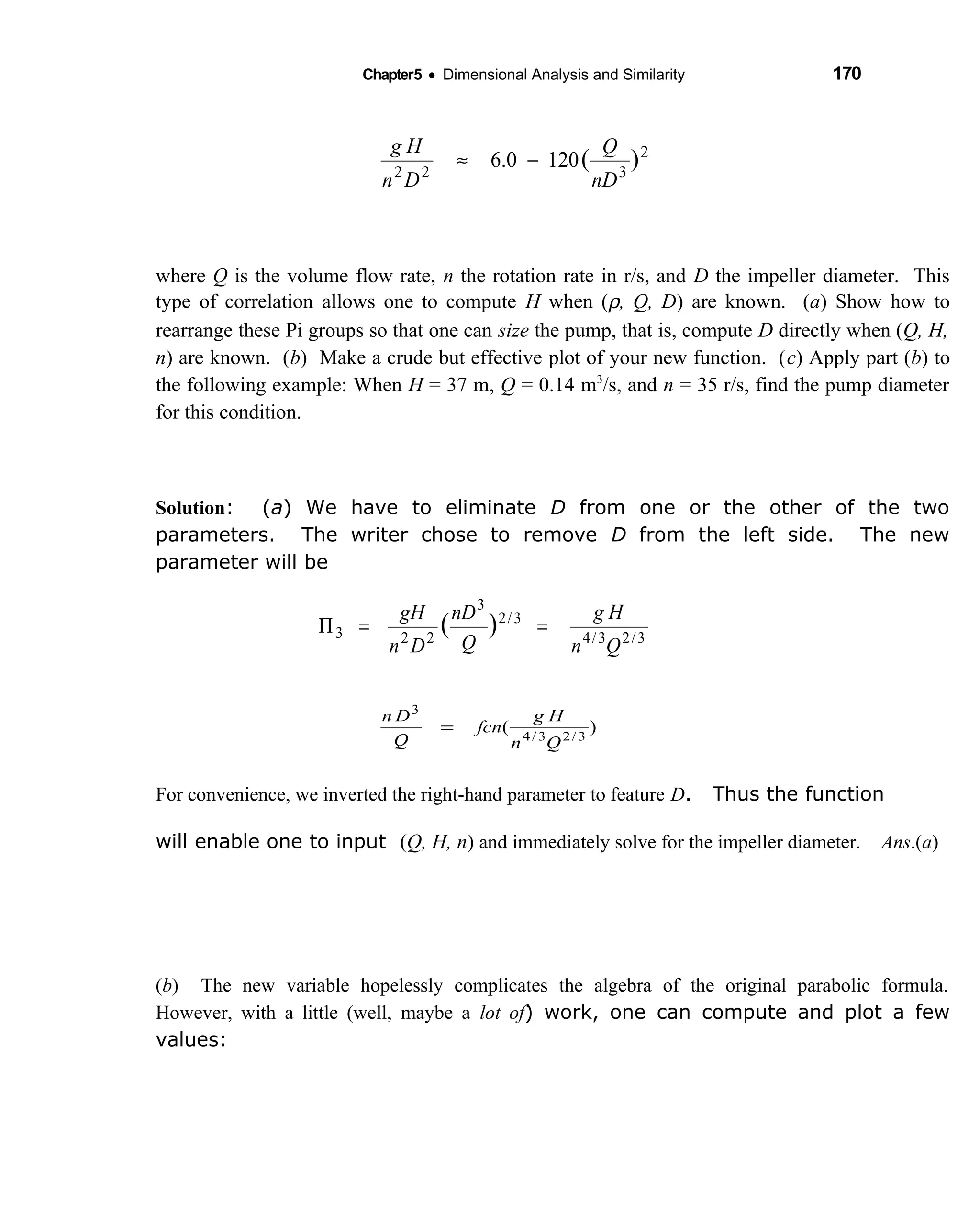 Chapter5 • Dimensional Analysis and Similarity 170
where Q is the volume flow rate, n the rotation rate in r/s, and D the impeller diameter. This
type of correlation allows one to compute H when (ρ, Q, D) are known. (a) Show how to
rearrange these Pi groups so that one can size the pump, that is, compute D directly when (Q, H,
n) are known. (b) Make a crude but effective plot of your new function. (c) Apply part (b) to
the following example: When H = 37 m, Q = 0.14 m3
/s, and n = 35 r/s, find the pump diameter
for this condition.
Solution: (a) We have to eliminate D from one or the other of the two
parameters. The writer chose to remove D from the left side. The new
parameter will be
For convenience, we inverted the right-hand parameter to feature D. Thus the function
will enable one to input (Q, H, n) and immediately solve for the impeller diameter. Ans.(a)
(b) The new variable hopelessly complicates the algebra of the original parabolic formula.
However, with a little (well, maybe a lot of) work, one can compute and plot a few
values:
3/23/4
3/2
3
223 )(
Qn
Hg
Q
nD
Dn
gH
==Π
)( 3/23/4
3
Qn
Hg
fcn
Q
Dn
=
2
322
)(1200.6
nD
Q
Dn
Hg
−≈
 