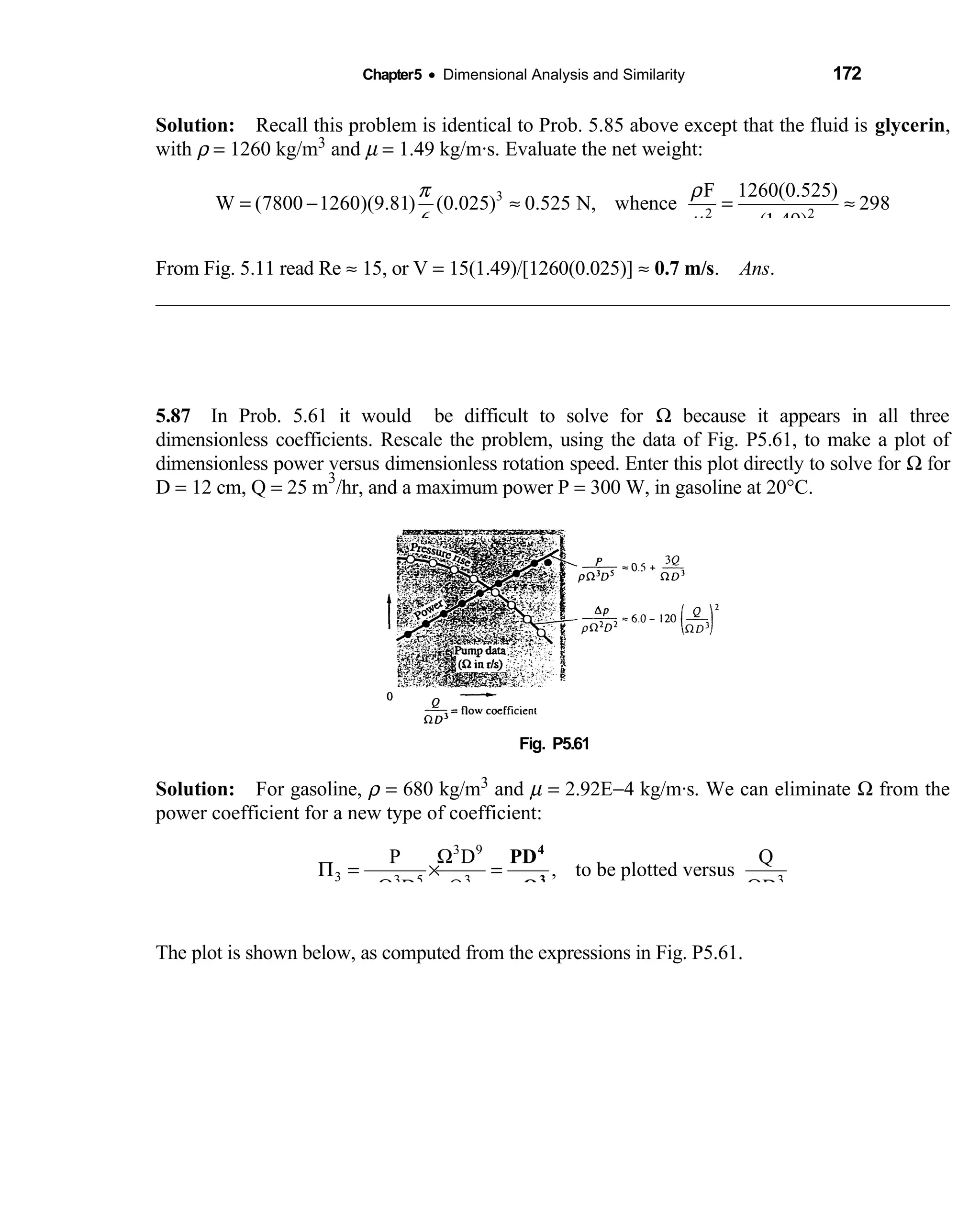 Chapter5 • Dimensional Analysis and Similarity 172
Solution: Recall this problem is identical to Prob. 5.85 above except that the fluid is  glycerin,
with ρ = 1260 kg/m3 and µ = 1.49 kg/m·s. Evaluate the net weight:
3
2
F 1260(0.525)
W (7800 1260)(9.81) (0.025) 0.525 N, whence 298
6 (1.49)
π ρ
µ2
= − ≈ = ≈
From Fig. 5.11 read Re ≈ 15, or V = 15(1.49)/[1260(0.025)] ≈ 0.7 m/s. Ans.
5.87 In Prob. 5.61 it would be difficult to solve for  Ω because it appears in all three
dimensionless coefficients. Rescale the problem, using the data of Fig. P5.61, to make a plot of
dimensionless power versus dimensionless rotation speed. Enter this plot directly to solve for Ω for
D = 12 cm, Q = 25 m
3
/hr, and a maximum power P = 300 W, in gasoline at 20°C.
Fig. P5.61 
Solution: For  gasoline, ρ = 680 kg/m3 and µ = 2.92E−4 kg/m·s. We can eliminate Ω from the
power coefficient for a new type of coefficient:
3 9
3 3 5 3 3
P D Q
, to be plotted versus
D Q Dρ
Ω
Π = × =
Ω Ω
4
3
PD
Qρ
The plot is shown below, as computed from the expressions in Fig. P5.61.
 