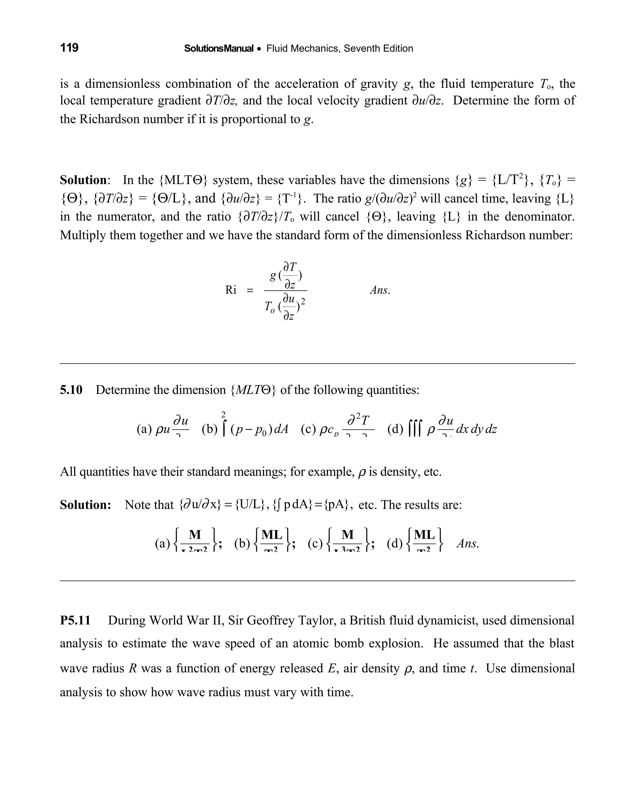 119 SolutionsManual • Fluid Mechanics, Seventh Edition 
is a dimensionless combination of the acceleration of gravity g, the fluid temperature To, the
local temperature gradient ∂T/∂z, and the local velocity gradient ∂u/∂z. Determine the form of
the Richardson number if it is proportional to g.
Solution: In the {MLTΘ} system, these variables have the dimensions {g} = {L/T2
}, {To} =
{Θ}, {∂T/∂z} = {Θ/L}, and {∂u/∂z} = {T-1
}. The ratio g/(∂u/∂z)2
will cancel time, leaving {L}
in the numerator, and the ratio {∂T/∂z}/To will cancel {Θ}, leaving {L} in the denominator.
Multiply them together and we have the standard form of the dimensionless Richardson number:
5.10 Determine the dimension {  MLTΘ} of the following quantities:
2 2
0
1
(a) (b) ( ) (c) (d)p
u T u
u p p dA c dx dydz
x x y t
∂ ∂ ∂
ρ ρ ρ
∂ ∂ ∂ ∂
−∫ ∫∫∫
All quantities have their standard meanings; for example, ρ is density, etc.
Solution: Note that  { u/ x} {U/L},{ pdA} {pA},∂ ∂ = =∫ etc. The results are:
(a) (b) (c) (d) .Ans
       
       
      
2 2 2 3 2 2
M ML M ML
; ; ;
L T T L T T
P5.11 During World War II, Sir Geoffrey Taylor, a British fluid dynamicist, used dimensional
analysis to estimate the wave speed of an atomic bomb explosion. He assumed that the blast
wave radius R was a function of energy released E, air density ρ, and time t. Use dimensional
analysis to show how wave radius must vary with time.
.
)(
)(
Ri
2
Ans
z
u
T
z
T
g
o
∂
∂
∂
∂
=
 