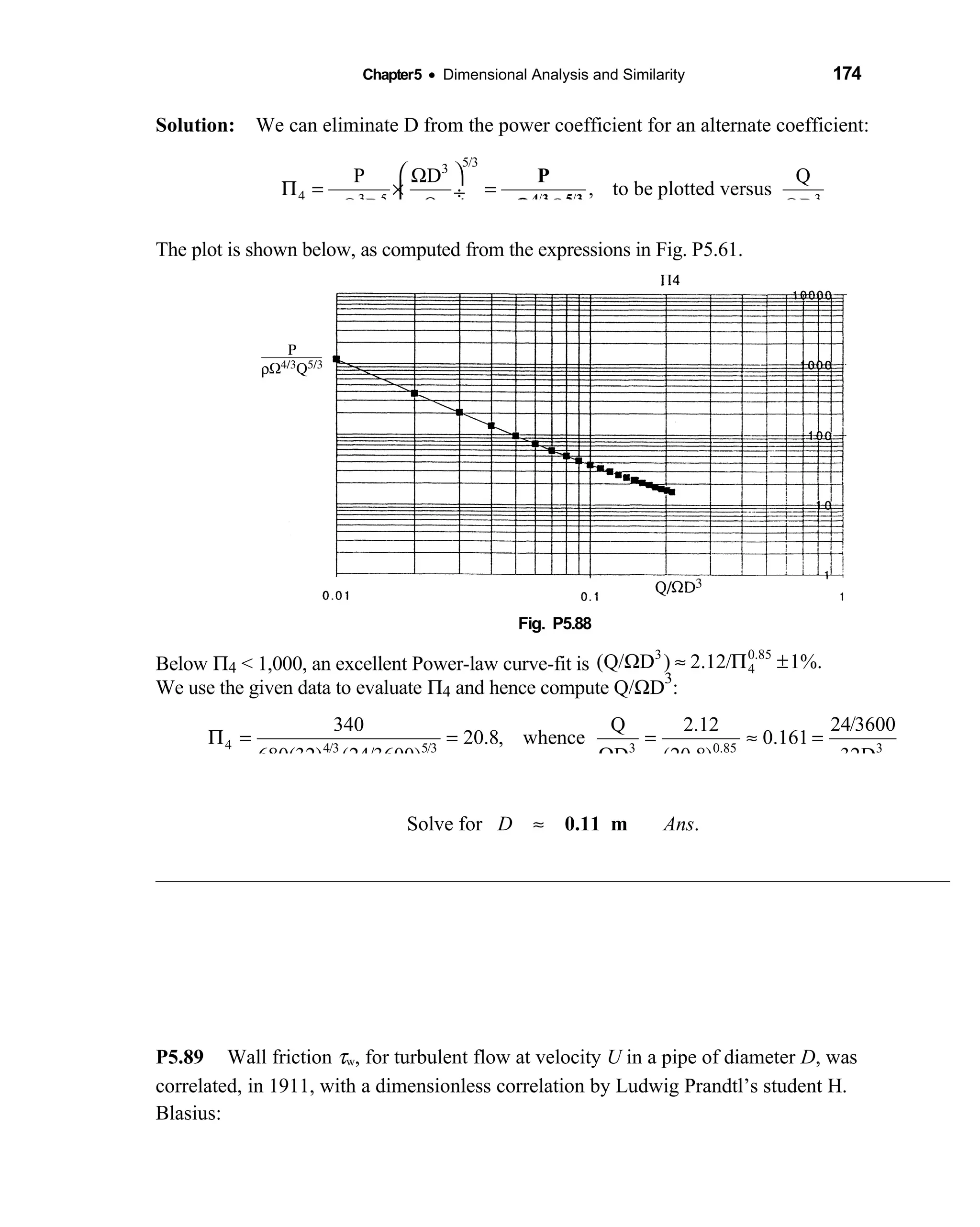 Chapter5 • Dimensional Analysis and Similarity 174
Solution: We can eliminate D from the power coefficient for an alternate coefficient: 
5/33
4 5 / / 3
P D Q
, to be plotted versus
QD Dρ 3
 Ω
Π = × = ÷
Ω Ω 
4 3 5 3
P
QρΩ
The plot is shown below, as computed from the expressions in Fig. P5.61.
Fig. P5.88 
Below Π4 < 1,000, an excellent Power-law curve-fit is
3 0.85
4(Q/ D ) 2.12/ 1%.Ω ≈ Π ±
We use the given data to evaluate Π4 and hence compute Q/ΩD
3
:
4 4/3 5/3 3 0.85 3
24/3600340 Q 2.12
20.8, whence 0.161
680(32) (24/3600) D (20.8) 32D
Π = = = ≈ =
Ω
Solve for D ≈ 0.11 m Ans.
P5.89 Wall friction τw, for turbulent flow at velocity U in a pipe of diameter D, was
correlated, in 1911, with a dimensionless correlation by Ludwig Prandtl’s student H.
Blasius:
 