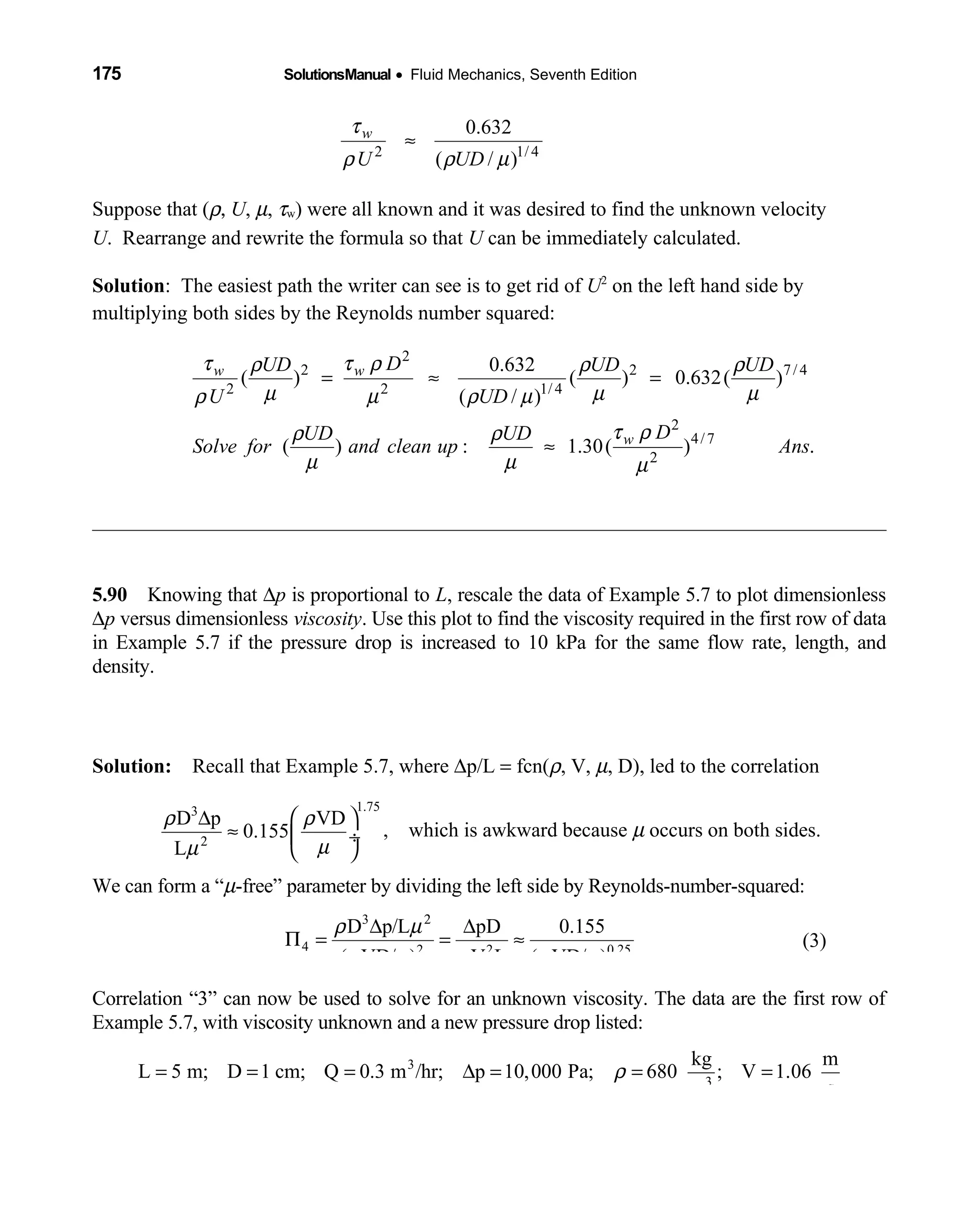 175 SolutionsManual • Fluid Mechanics, Seventh Edition 
2 1/ 4
0.632
( / )
w
U UD
τ
ρ ρ µ
≈
Suppose that (ρ, U, µ, τw) were all known and it was desired to find the unknown velocity
U. Rearrange and rewrite the formula so that U can be immediately calculated.
Solution: The easiest path the writer can see is to get rid of U2
on the left hand side by
multiplying both sides by the Reynolds number squared:
2
2 2 7/ 4
2 2 1/ 4
2
4/7
2
0.632
( ) ( ) 0.632( )
( / )
( ) : 1.30( ) .
w w
w
DUD UD UD
U UD
DUD UD
Solve for and clean up Ans
τ τ ρρ ρ ρ
µ µ µρ µ ρ µ
τ ρρ ρ
µ µ µ
= ≈ =
≈
5.90 Knowing that  ∆p is proportional to L, rescale the data of Example 5.7 to plot dimensionless
∆p versus dimensionless viscosity. Use this plot to find the viscosity required in the first row of data
in Example 5.7 if the pressure drop is increased to 10 kPa for the same flow rate, length, and
density.
Solution: Recall that Example 5.7, where  ∆p/L = fcn(ρ, V, µ, D), led to the correlation
1.753
D p VD
0.155
L
ρ ρ
µµ2
 ∆
≈  ÷
 
, which is awkward because  µ occurs on both sides.
We can form a “µ-free” parameter by dividing the left side by Reynolds-number-squared:
3
4 2 2 0.25
D p/L pD 0.155
( VD/ ) V L ( VD/ )
ρ µ
ρ µ ρ ρ µ
2
∆ ∆
Π = = ≈ (3)
Correlation “3” can now be used to solve for an unknown viscosity. The data are the first row of
Example 5.7, with viscosity unknown and a new pressure drop listed:
3
3
kg m
L 5 m; D 1 cm; Q 0.3 m /hr; p 10,000 Pa; 680 ; V 1.06
sm
ρ= = = ∆ = = =
 