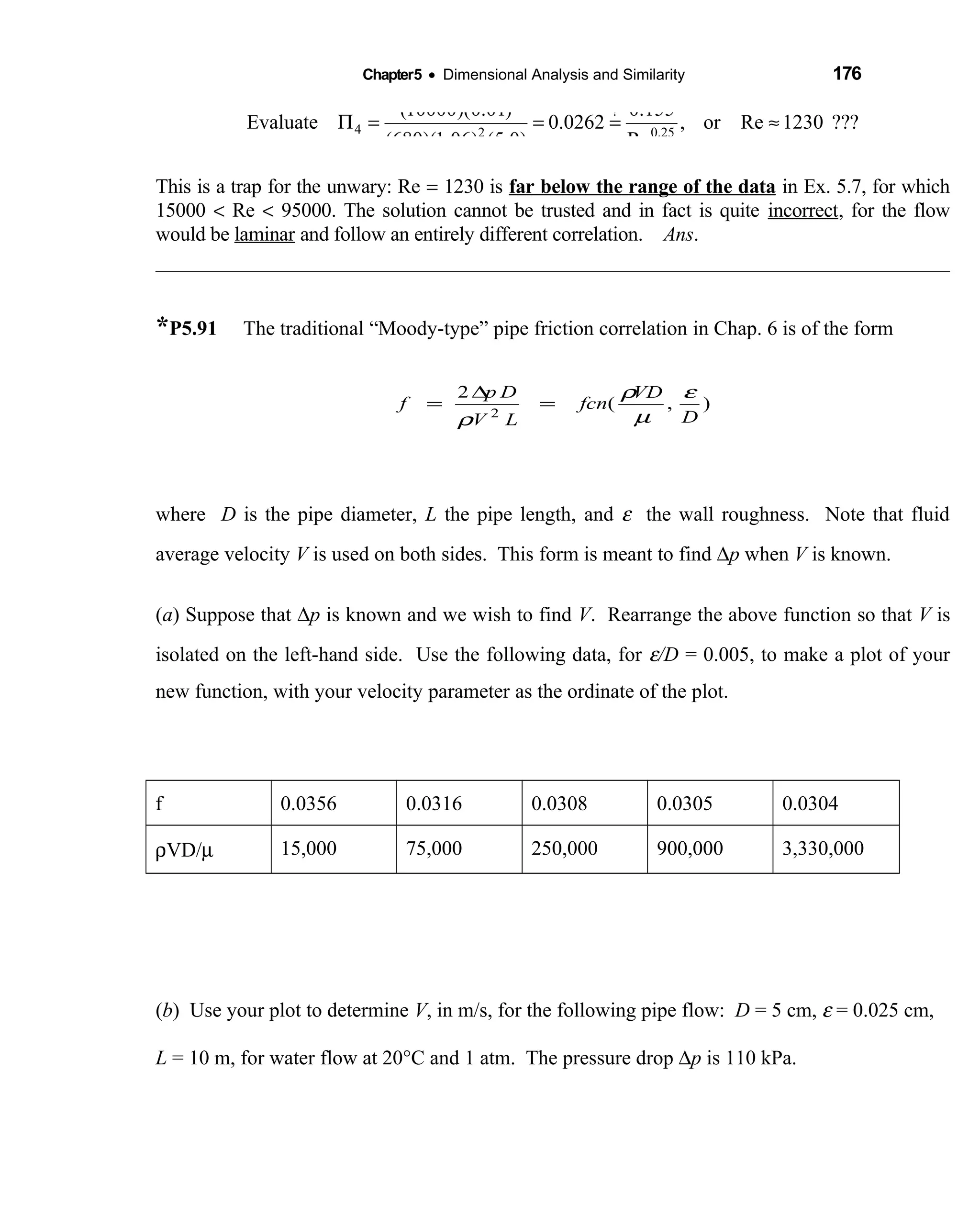 Chapter5 • Dimensional Analysis and Similarity 176
?
4 2 0.25
(10000)(0.01) 0.155
Evaluate 0.0262 , or Re 1230 ???
(680)(1.06) (5.0) Re
Π = = = ≈
This is a trap for the unwary: Re = 1230 is far below the range of the data in Ex. 5.7, for which
15000 < Re < 95000. The solution cannot be trusted and in fact is quite incorrect, for the flow
would be laminar and follow an entirely different correlation. Ans.
*P5.91 The traditional “Moody-type” pipe friction correlation in Chap. 6 is of the form
where D is the pipe diameter, L the pipe length, and ε the wall roughness. Note that fluid
average velocity V is used on both sides. This form is meant to find ∆p when V is known.
(a) Suppose that ∆p is known and we wish to find V. Rearrange the above function so that V is
isolated on the left-hand side. Use the following data, for ε/D = 0.005, to make a plot of your
new function, with your velocity parameter as the ordinate of the plot.
f 0.0356 0.0316 0.0308 0.0305 0.0304
ρVD/µ 15,000 75,000 250,000 900,000 3,330,000
(b) Use your plot to determine V, in m/s, for the following pipe flow: D = 5 cm, ε = 0.025 cm,
L = 10 m, for water flow at 20°C and 1 atm. The pressure drop ∆p is 110 kPa.
),(
2
2 D
VD
fcn
LV
Dp
f
ε
µ
ρ
ρ
=
∆
=
 