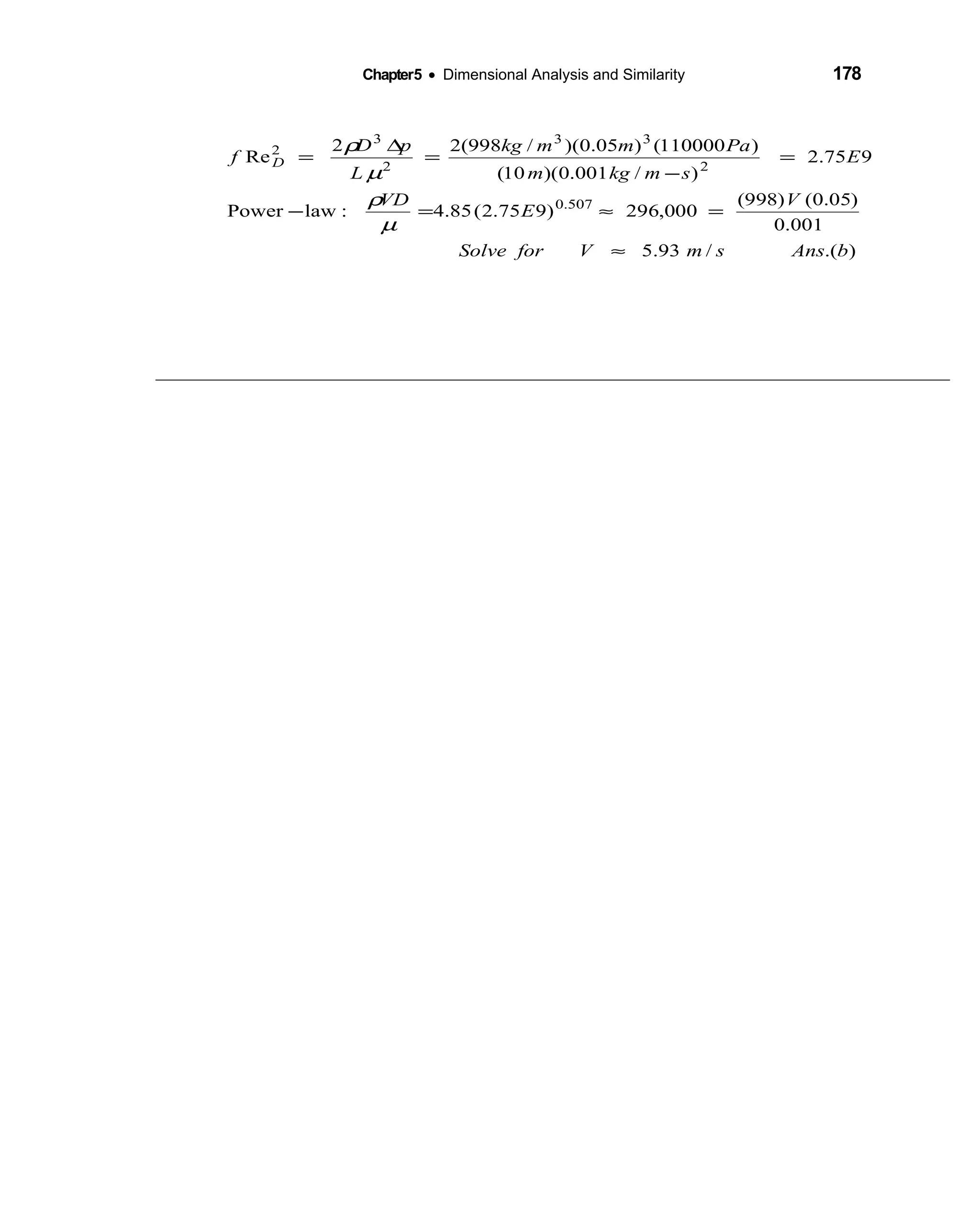 Chapter5 • Dimensional Analysis and Similarity 178
).(/93.5
001.0
)05.0()998(
000,296)975.2(85.4:lawPower
975.2
)/001.0)(10(
)110000()05.0)(/998(22
Re
507.0
2
33
2
3
2
bAnssmVforSolve
V
E
VD
E
smkgm
Pammkg
L
pD
f D
≈
=≈=−
=
−
=
∆
=
µ
ρ
µ
ρ
 
