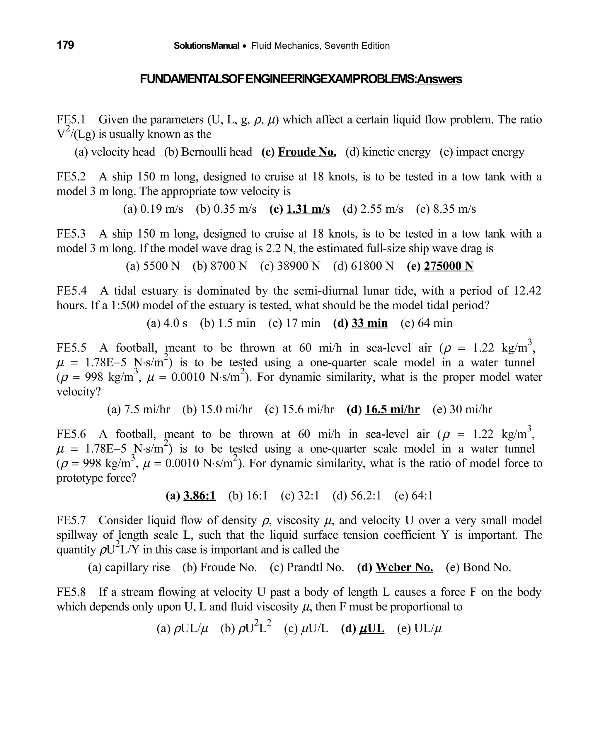 179 SolutionsManual • Fluid Mechanics, Seventh Edition 
FUNDAMENTALSOFENGINEERINGEXAMPROBLEMS:Answers
FE5.1 Given the parameters (U, L, g, ρ, µ) which affect a certain liquid flow problem. The ratio
V
2
/(Lg) is usually known as the
(a) velocity head (b) Bernoulli head    (c) Froude No. (d) kinetic energy (e) impact energy   
FE5.2 A ship 150 m long, designed to cruise at 18 knots, is to be tested in a tow tank with a
model 3 m long. The appropriate tow velocity is
(a) 0.19 m/s (b) 0.35 m/s   (c) 1.31 m/s (d) 2.55 m/s (e) 8.35 m/s   
FE5.3 A ship 150 m long, designed to cruise at 18 knots, is to be tested in a tow tank with a
model 3 m long. If the model wave drag is 2.2 N, the estimated full-size ship wave drag is
(a) 5500 N (b) 8700 N (c) 38900 N (d) 61800 N       (e) 275000 N
FE5.4 A tidal estuary is dominated by the semi-diurnal lunar tide, with a period of 12.42
hours. If a 1:500 model of the estuary is tested, what should be the model tidal period?
(a) 4.0 s (b) 1.5 min (c) 17 min     (d) 33 min (e) 64 min 
FE5.5 A football, meant to be thrown at 60 mi/h in sea-level air (ρ = 1.22 kg/m
3
,
µ = 1.78E−5 N⋅s/m
2
) is to be tested using a one-quarter scale model in a water tunnel
(ρ = 998 kg/m
3
, µ = 0.0010 N⋅s/m
2
). For dynamic similarity, what is the proper model water
velocity?
(a) 7.5 mi/hr (b) 15.0 mi/hr (c) 15.6 mi/hr     (d) 16.5 mi/hr (e) 30 mi/hr 
FE5.6 A football, meant to be thrown at 60 mi/h in sea-level air (ρ = 1.22 kg/m
3
,
µ = 1.78E−5 N⋅s/m
2
) is to be tested using a one-quarter scale model in a water tunnel
(ρ = 998 kg/m
3
, µ = 0.0010 N⋅s/m
2
). For dynamic similarity, what is the ratio of model force to
prototype force?
(a) 3.86:1 (b) 16:1 (c) 32:1 (d) 56.2:1 (e) 64:1       
FE5.7 Consider liquid flow of density ρ, viscosity µ, and velocity U over a very small model
spillway of length scale L, such that the liquid surface tension coefficient Y is important. The
quantity ρU
2
L/Y in this case is important and is called the
(a) capillary rise (b) Froude No. (c) Prandtl No.     (d) Weber No. (e) Bond No. 
FE5.8 If a stream flowing at velocity U past a body of length L causes a force F on the body
which depends only upon U, L and fluid viscosity µ, then F must be proportional to
(a) ρUL/µ (b)  ρU
2
L
2
(c)  µU/L (d) µUL (e) UL/  µ
 