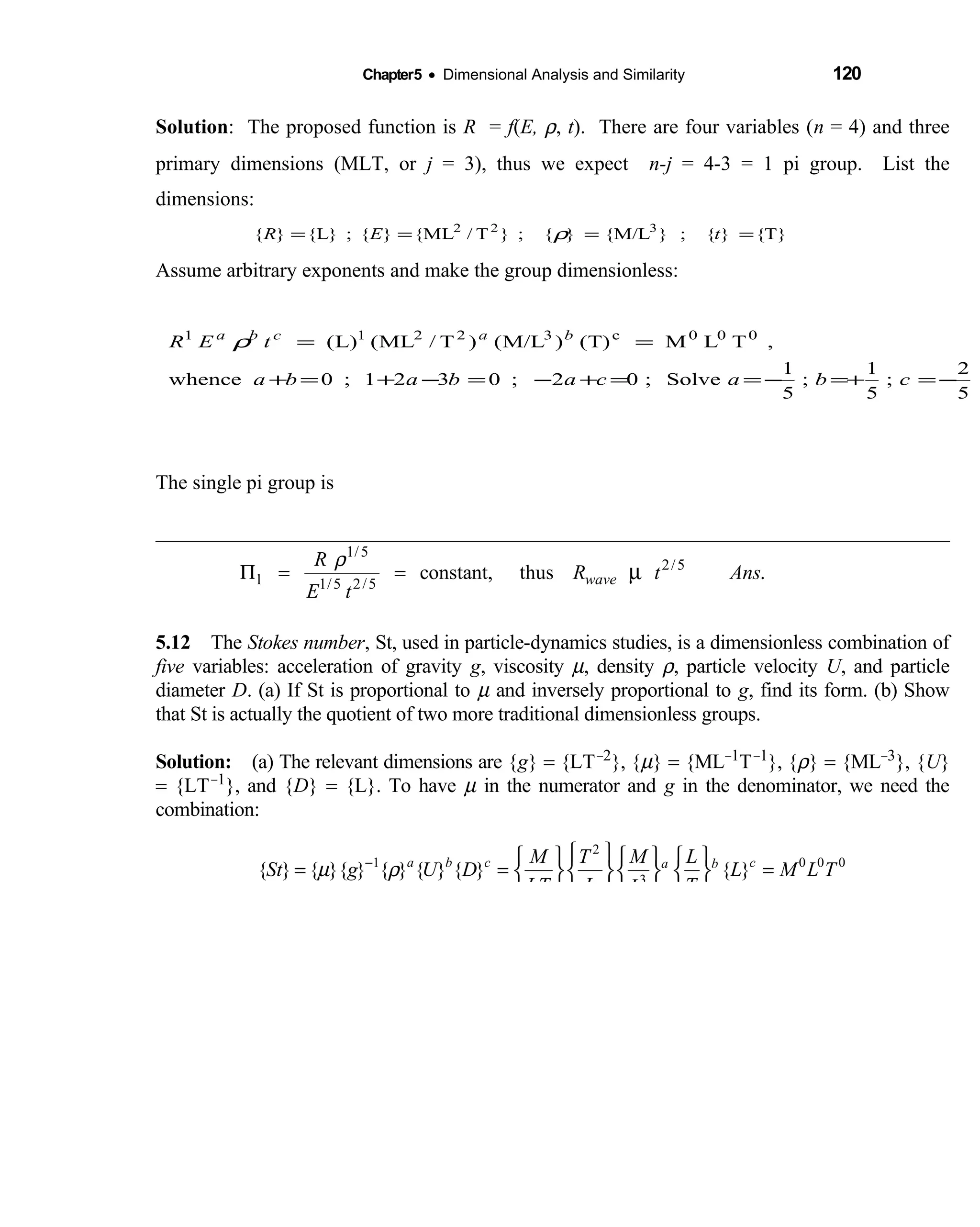 Chapter5 • Dimensional Analysis and Similarity 120
Solution: The proposed function is R = f(E, ρ, t). There are four variables (n = 4) and three
primary dimensions (MLT, or j = 3), thus we expect n-j = 4-3 = 1 pi group. List the
dimensions:
Assume arbitrary exponents and make the group dimensionless:
The single pi group is
5.12 The  Stokes number, St, used in particle-dynamics studies, is a dimensionless combination of
five variables: acceleration of gravity g, viscosity µ, density ρ, particle velocity U, and particle
diameter D. (a) If St is proportional to µ and inversely proportional to g, find its form. (b) Show
that St is actually the quotient of two more traditional dimensionless groups.
Solution: (a) The relevant dimensions are {  g} = {LT−2}, {µ} = {ML−1T−1}, {ρ} = {ML−3}, {U}
= {LT−1}, and {D} = {L}. To have µ in the numerator and g in the denominator, we need the
combination:
2
1 0 0 0
3
{ } { }{ } { } { } { } { }a b c ca bM T M L
St g U D L M L T
LT L TL
µ ρ−       
= = =     
     
T}{}{;}M/L{}{;}T/ML{}{;}L{}{ 322
==== tER ρ
5
2
;
5
1
;
5
1
Solve;02;0321;0whence
,TLMT)()M/L()T/ML(L)( 000c32211
−=+=−==+−=−+=+
==
cbacababa
tER bacba
ρ
1/5
2/5
1 1/5 2/5
constant, thus .wave
R
R t Ans
E t
ρ
Π = = µ
 