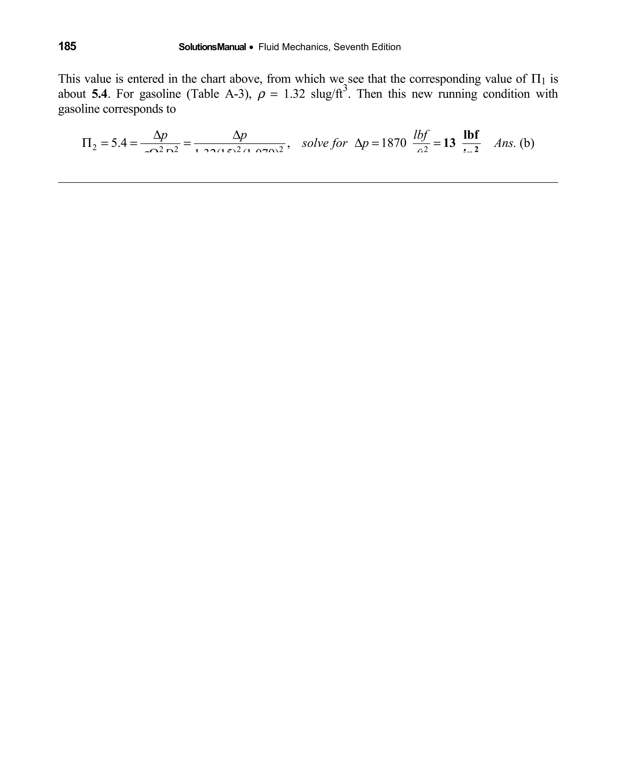 185 SolutionsManual • Fluid Mechanics, Seventh Edition 
This value is entered in the chart above, from which we see that the corresponding value of Π1 is
about 5.4. For gasoline (Table A-3), ρ = 1.32 slug/ft
3
. Then this new running condition with
gasoline corresponds to
2 2 2 2 2 2
5.4 , 1870 (b)
1.32(15) (1.079)
p p lbf
solve for p Ans.
D ftρ
∆ ∆
Π = = = ∆ = =
Ω 2
lbf
13
in
 