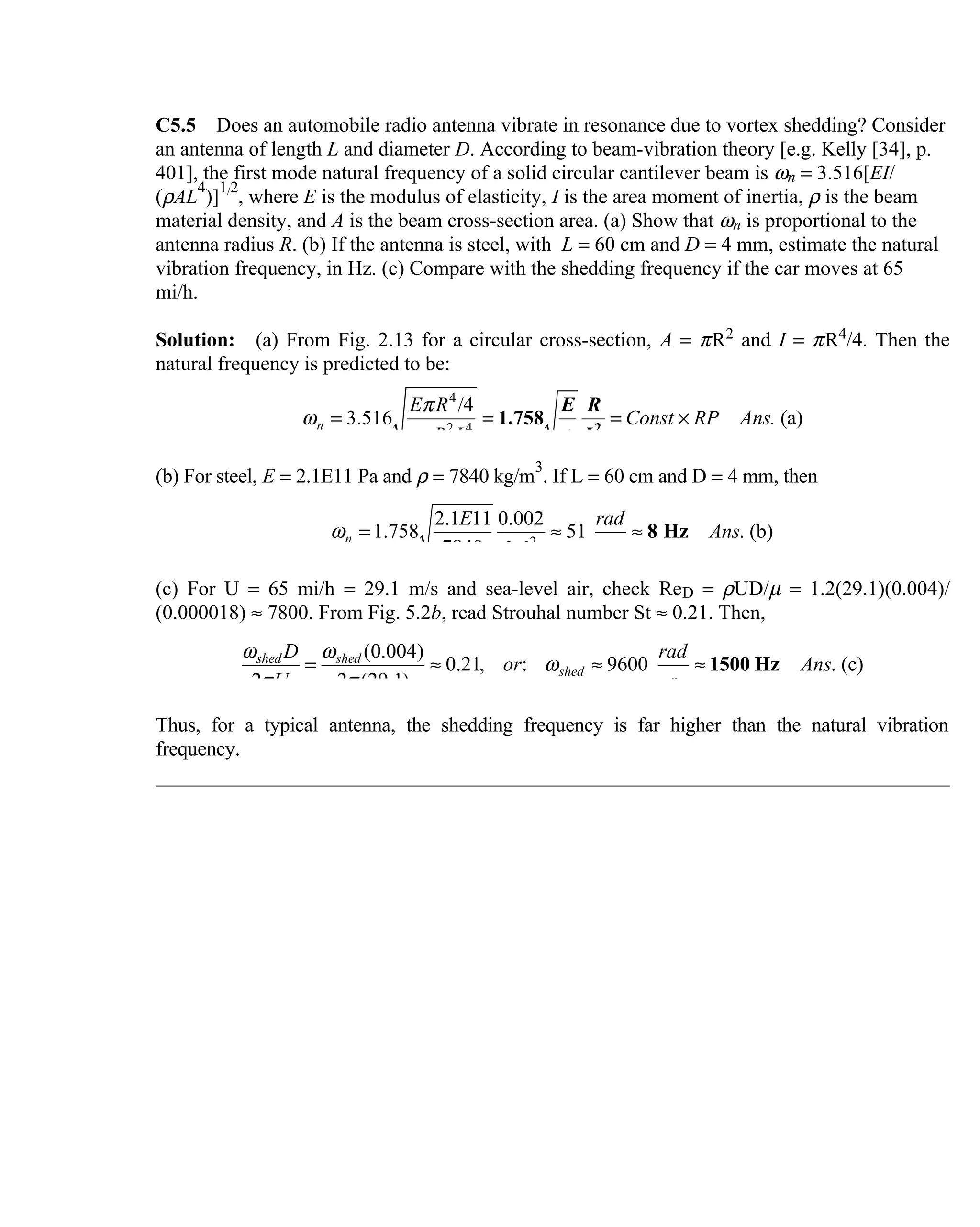 C5.5 Does an automobile radio antenna vibrate in resonance due to vortex  shedding? Consider
an antenna of length L and diameter D. According to beam-vibration theory [e.g. Kelly [34], p.
401], the first mode natural frequency of a solid circular cantilever beam is ωn = 3.516[EI/
(ρAL
4
)]
1/2
, where E is the modulus of elasticity, I is the area moment of inertia, ρ is the beam
material density, and A is the beam cross-section area. (a) Show that ωn is proportional to the
antenna radius R. (b) If the antenna is steel, with L = 60 cm and D = 4 mm, estimate the natural
vibration frequency, in Hz. (c) Compare with the shedding frequency if the car moves at 65
mi/h.
Solution: (a) From Fig. 2.13 for a circular cross-section,  A = πR2 and I = πR4/4. Then the
natural frequency is predicted to be:
4
2 4
/4
3.516 (a)n
E R
Const RP Ans.
R L
π
ω
ρπ
= = = ×2
1.758
E R
Lρ
(b) For steel, E = 2.1E11 Pa and ρ = 7840 kg/m
3
. If L = 60 cm and D = 4 mm, then
2
2.1 11 0.002
1.758 51 . (b)
7840 0.6
n
E rad
Ans
s
ω = ≈ ≈ 8 Hz
(c) For U = 65 mi/h = 29.1 m/s and sea-level air, check ReD = ρUD/µ = 1.2(29.1)(0.004)/
(0.000018) ≈ 7800. From Fig. 5.2b, read Strouhal number St ≈ 0.21. Then,
(0.004)
0.21, : 9600 . (c)
2 2 (29.1)
shed shed
shed
D rad
or Ans
U s
ω ω
ω
π π
= ≈ ≈ ≈ 1500 Hz
Thus, for a typical antenna, the shedding frequency is far higher than the natural vibration
frequency.
 