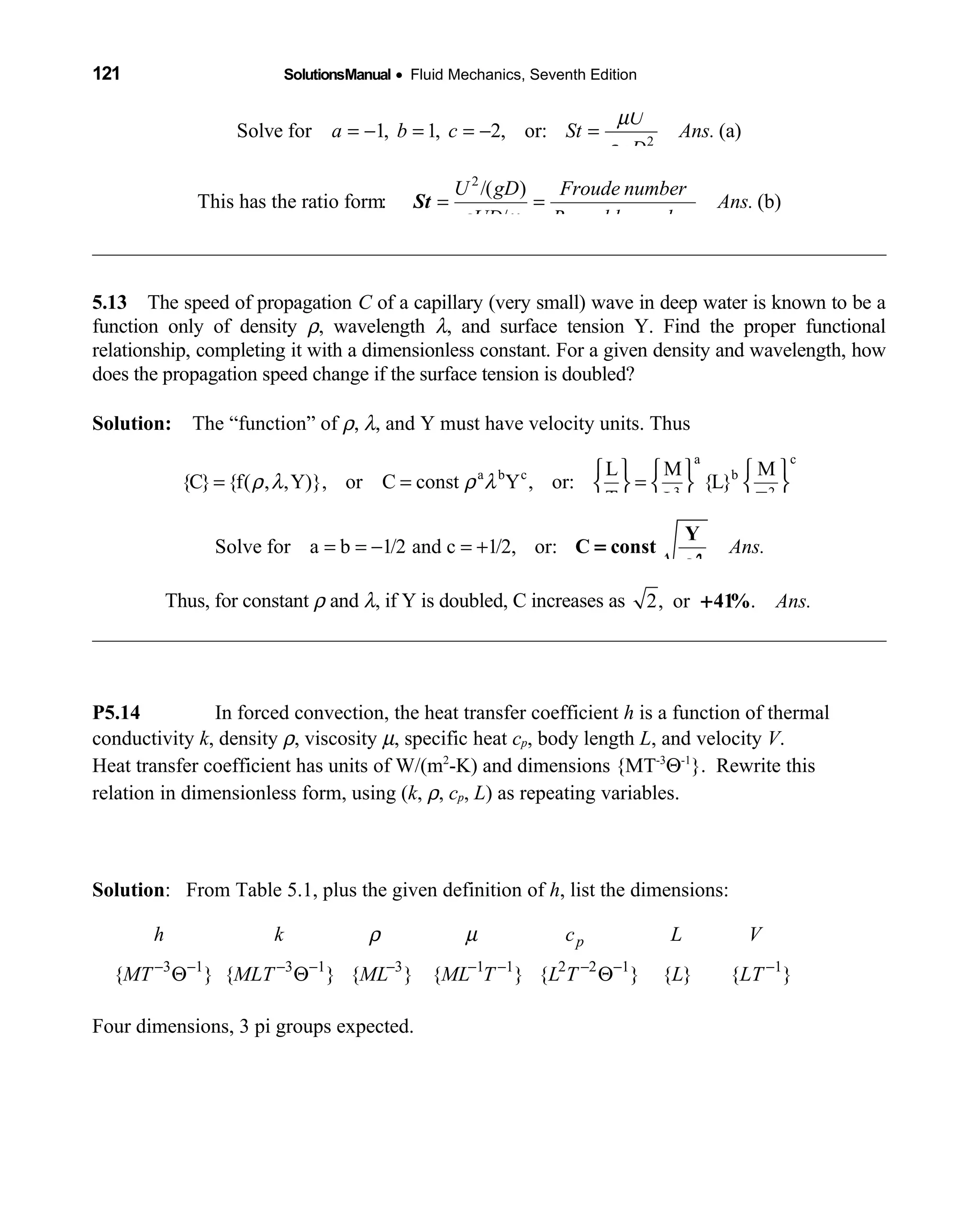 121 SolutionsManual • Fluid Mechanics, Seventh Edition 
2
Solve for 1, 1, 2, or: (a)
U
a b c St Ans.
gD
µ
ρ
= − = = − =
2
/( )
This has the ratio form: (b)
/
U gD Froude number
Ans.
UD Reynolds numberρ µ
= =St
5.13 The speed of propagation  C of a capillary (very small) wave in deep water is known to be a
function only of density ρ, wavelength λ, and surface tension Y. Find the proper functional
relationship, completing it with a dimensionless constant. For a given density and wavelength, how
does the propagation speed change if the surface tension is doubled?
Solution: The “function” of  ρ, λ, and Y must have velocity units. Thus
a c
a b c b
3 2
L M M
{C} {f( , ,Y)}, or C const Y , or: {L}
T L T
ρ λ ρ λ
     
= = =     
     
Solve for a b 1/2 and c 1/2, or: Ans.= = − = +
Y
C const=
ρλ
Thus, for constant ρ and λ, if Y is doubled, C increases as 2, or . Ans.+41%
P5.14 In forced convection, the heat transfer coefficient h is a function of thermal
conductivity k, density ρ, viscosity µ, specific heat cp, body length L, and velocity V.
Heat transfer coefficient has units of W/(m2
-K) and dimensions {MT-3
Θ-1
}. Rewrite this
relation in dimensionless form, using (k, ρ, cp, L) as repeating variables.
Solution: From Table 5.1, plus the given definition of h, list the dimensions:
3 1 3 1 3 1 1 2 2 1 1
{ } { } { } { } { } { } { }
ph k c L V
MT MLT ML ML T L T L LT
ρ µ
− − − − − − − − − −
Θ Θ Θ
Four dimensions, 3 pi groups expected.
 