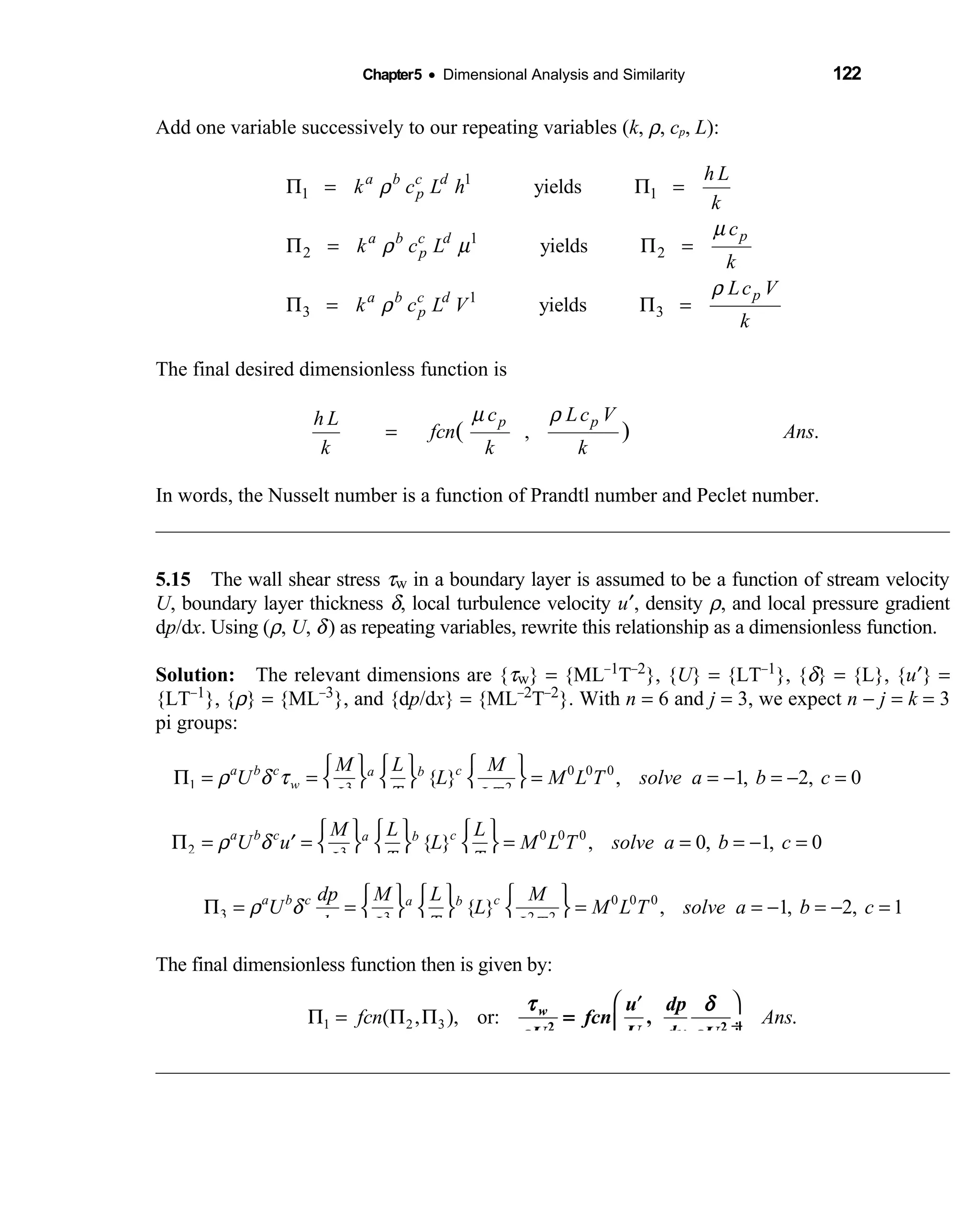 Chapter5 • Dimensional Analysis and Similarity 122
Add one variable successively to our repeating variables (k, ρ, cp, L):
1
1 1
1
2 2
1
3 3
yields
yields
yields
a b c d
p
pa b c d
p
pa b c d
p
h L
k c L h
k
c
k c L
k
Lc V
k c L V
k
ρ
µ
ρ µ
ρ
ρ
Π = Π =
Π = Π =
Π = Π =
The final desired dimensionless function is
, .( )p pc Lc Vh L
fcn Ans
k k k
µ ρ
=
In words, the Nusselt number is a function of Prandtl number and Peclet number.
5.15 The wall shear stress  τw in a boundary layer is assumed to be a function of stream velocity
U, boundary layer thickness δ, local turbulence velocity u′, density ρ, and local pressure gradient
dp/dx. Using (ρ, U, δ) as repeating variables, rewrite this relationship as a dimensionless function.
Solution: The relevant dimensions are {  τw} = {ML−1T−2}, {U} = {LT−1}, {δ} = {L}, {u′} =
{LT−1}, {ρ} = {ML−3}, and {dp/dx} = {ML−2T−2}. With n = 6 and j = 3, we expect n − j = k = 3
pi groups:
0 0 0
1 3 2
{ } , 1, 2, 0a b c ca b
w
M L M
U L M L T solve a b c
TL LT
ρ δ τ
     
Π = = = = − = − =     
    
0 0 0
2 3
{ } , 0, 1, 0a b c ca bM L L
U u L M L T solve a b c
T TL
ρ δ
     
Π = = = = = − =′      
    
0 0 0
3 3 2 2
{ } , 1, 2, 1a b c ca bdp M L M
U L M L T solve a b c
dx TL L T
ρ δ
     
Π = = = = − = − =     
    
The final dimensionless function then is given by:
1 2 3( , ), or: .fcn Ans
 ′
Π = Π Π  ÷ 
τ δ
ρ ρ
w u dp
fcn
U dxU U2 2
,=
 