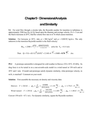 Chapter5• DimensionalAnalysis
andSimilarity
5.1 For axial flow through a circular tube, the Reynolds number for transition to turbulence is 
approximately 2300 [see Eq. (6.2)], based upon the diameter and average velocity. If d = 5 cm and
the fluid is kerosene at 20°C, find the volume flow rate in m
3
/h which causes transition.
Solution: For kerosene at 20  °C, take ρ = 804 kg/m3 and µ = 0.00192 kg/m⋅s. The only
unknown in the transition Reynolds number is the fluid velocity:
tr tr
Vd (804)V(0.05)
Re 2300 , solve for V 0.11 m/s
0.00192
ρ
µ
≈ = = =
3
2 m
Then Q VA (0.11) (0.05) 2.16E 4 3600
4 s
Ans.
π
= = = − × ≈
3
m
0.78
hr
P5.2 A prototype automobile is designed for cold weather in Denver, CO (-10°C, 83 kPa). Its
drag force is to be tested in on a one-seventh-scale model in a wind tunnel at 150 mi/h and at
20°C and 1 atm. If model and prototype satisfy dynamic similarity, what prototype velocity, in
mi/h, is matched? Comment on your result.
Solution: First assemble the necessary air density and viscosity data:
Convert 150 mi/h = 67.1 m/s. For dynamic similarity, equate the Reynolds numbers:
sm
kg
E
m
kg
RT
p
KT
sm
kg
E
m
kg
RT
p
KT
mm
pp
−
−=====
−
−=====
580.1;205.1
)293(287
101350
;293:tunnelWind
575.1;10.1
)263(287
83000
;263:Denver
3
3
µρ
µρ
 