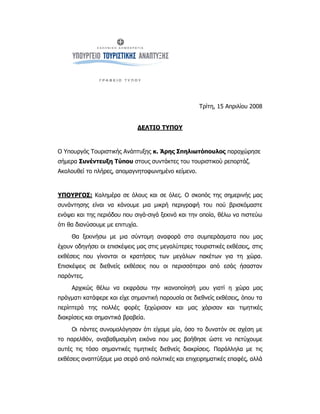 Τρίτη, 15 Απριλίου 2008


                              ΔΕΛΤΙΟ ΤΥΠΟΥ



O Υπουργός Τουριστικής Ανάπτυξης κ. Άρης Σπηλιωτόπουλος παραχώρησε
σήμερα Συνέντευξη Τύπου στους συντάκτες του τουριστικού ρεπορτάζ.
Ακολουθεί το πλήρες, απομαγνητοφωνημένο κείμενο.



ΥΠΟΥΡΓΟΣ: Καλημέρα σε όλους και σε όλες. Ο σκοπός της σημερινής μας
συνάντησης είναι να κάνουμε μια μικρή περιγραφή του πού βρισκόμαστε
ενόψει και της περιόδου που σιγά-σιγά ξεκινά και την οποία, θέλω να πιστεύω
ότι θα διανύσουμε με επιτυχία.

     Θα ξεκινήσω με μια σύντομη αναφορά στα συμπεράσματα που μας
έχουν οδηγήσει οι επισκέψεις μας στις μεγαλύτερες τουριστικές εκθέσεις, στις
εκθέσεις που γίνονται οι κρατήσεις των μεγάλων πακέτων για τη χώρα.
Επισκέψεις σε διεθνείς εκθέσεις που οι περισσότεροι από εσάς ήσασταν
παρόντες.

     Αρχικώς θέλω να εκφράσω την ικανοποίησή μου γιατί η χώρα μας
πράγματι κατάφερε και είχε σημαντική παρουσία σε διεθνείς εκθέσεις, όπου τα
περίπτερά της πολλές φορές ξεχώρισαν και μας χάρισαν και τιμητικές
διακρίσεις και σημαντικά βραβεία.

     Οι πάντες συνομολόγησαν ότι είχαμε μία, όσο το δυνατόν σε σχέση με
το παρελθόν, αναβαθμισμένη εικόνα που μας βοήθησε ώστε να πετύχουμε
αυτές τις τόσο σημαντικές τιμητικές διεθνείς διακρίσεις. Παράλληλα με τις
εκθέσεις αναπτύξαμε μια σειρά από πολιτικές και επιχειρηματικές επαφές, αλλά
 