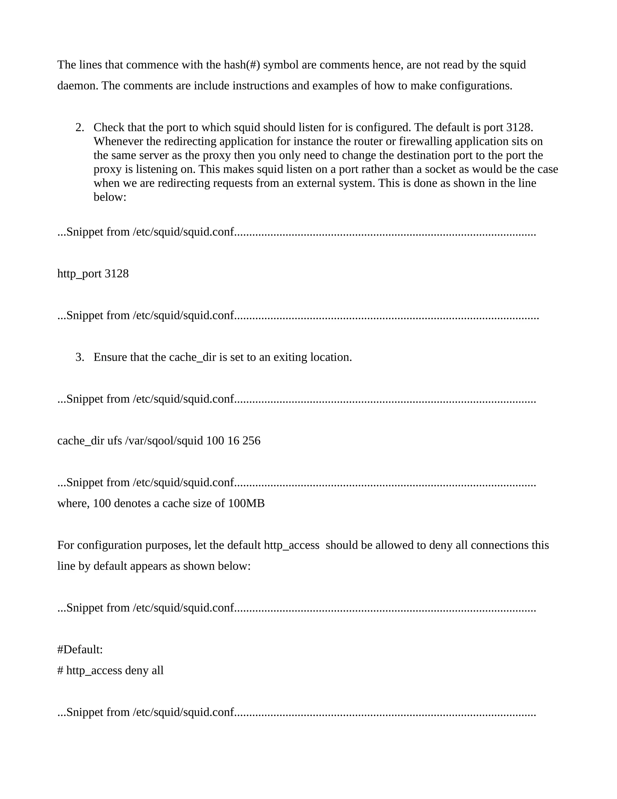 The lines that commence with the hash(#) symbol are comments hence, are not read by the squid 
daemon. The comments are include instructions and examples of how to make configurations. 
2. Check that the port to which squid should listen for is configured. The default is port 3128. 
Whenever the redirecting application for instance the router or firewalling application sits on 
the same server as the proxy then you only need to change the destination port to the port the 
proxy is listening on. This makes squid listen on a port rather than a socket as would be the case 
when we are redirecting requests from an external system. This is done as shown in the line 
below: 
...Snippet from /etc/squid/squid.conf.................................................................................................... 
http_port 3128 
...Snippet from /etc/squid/squid.conf..................................................................................................... 
3. Ensure that the cache_dir is set to an exiting location. 
...Snippet from /etc/squid/squid.conf.................................................................................................... 
cache_dir ufs /var/sqool/squid 100 16 256 
...Snippet from /etc/squid/squid.conf.................................................................................................... 
where, 100 denotes a cache size of 100MB 
For configuration purposes, let the default http_access should be allowed to deny all connections this 
line by default appears as shown below: 
...Snippet from /etc/squid/squid.conf.................................................................................................... 
#Default: 
# http_access deny all 
...Snippet from /etc/squid/squid.conf.................................................................................................... 
 