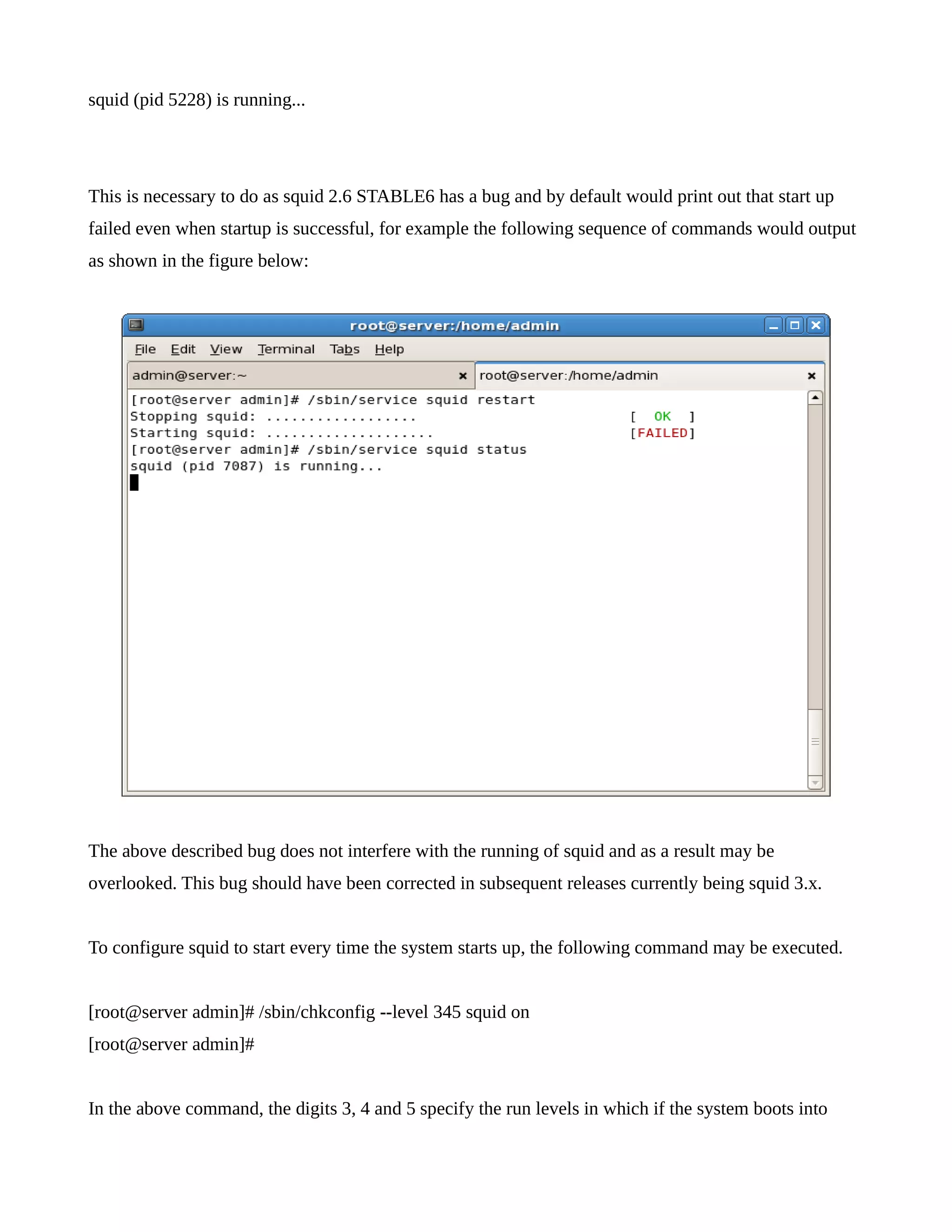 squid (pid 5228) is running... 
This is necessary to do as squid 2.6 STABLE6 has a bug and by default would print out that start up 
failed even when startup is successful, for example the following sequence of commands would output 
as shown in the figure below: 
The above described bug does not interfere with the running of squid and as a result may be 
overlooked. This bug should have been corrected in subsequent releases currently being squid 3.x. 
To configure squid to start every time the system starts up, the following command may be executed. 
[root@server admin]# /sbin/chkconfig --level 345 squid on 
[root@server admin]# 
In the above command, the digits 3, 4 and 5 specify the run levels in which if the system boots into 
 