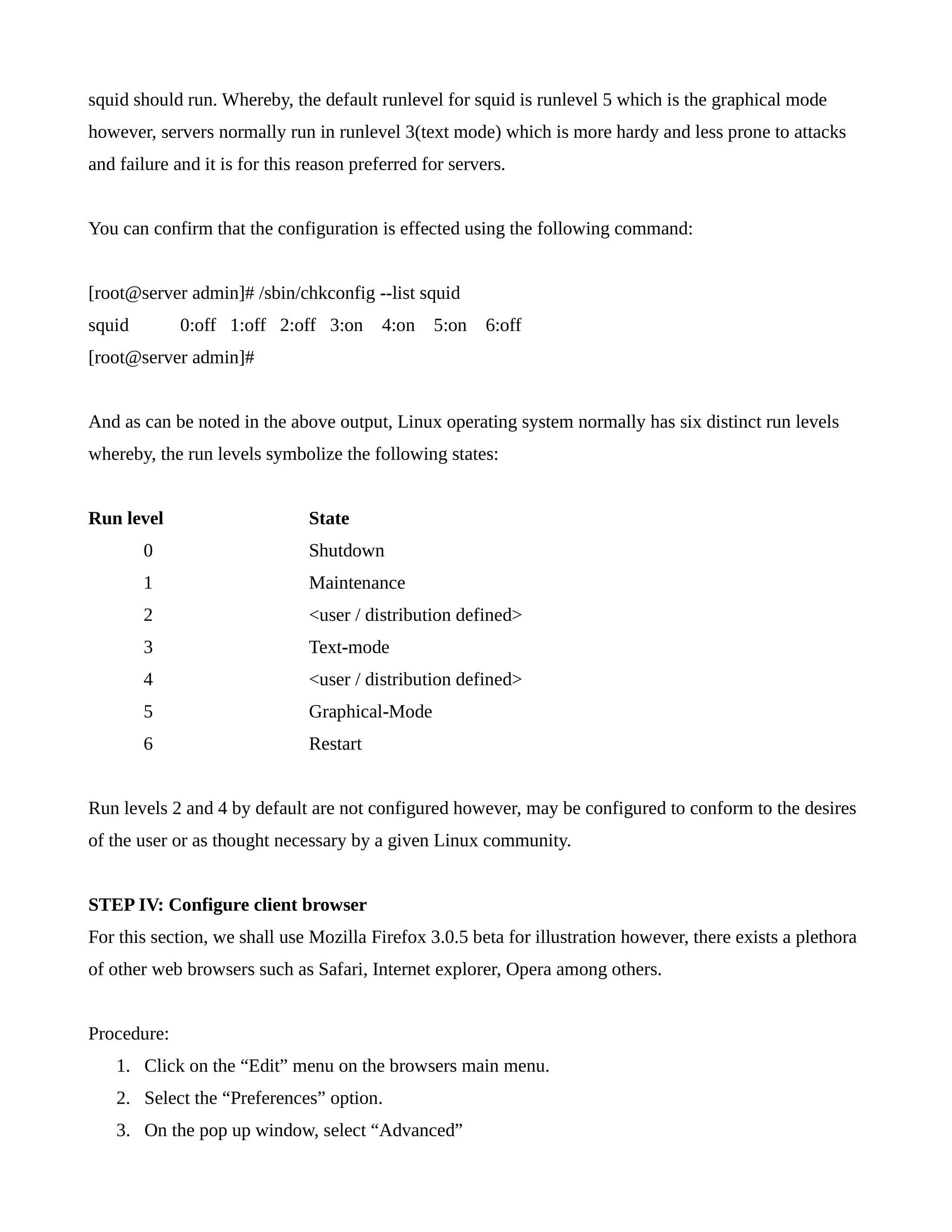 squid should run. Whereby, the default runlevel for squid is runlevel 5 which is the graphical mode 
however, servers normally run in runlevel 3(text mode) which is more hardy and less prone to attacks 
and failure and it is for this reason preferred for servers. 
You can confirm that the configuration is effected using the following command: 
[root@server admin]# /sbin/chkconfig --list squid 
squid 0:off 1:off 2:off 3:on 4:on 5:on 6:off 
[root@server admin]# 
And as can be noted in the above output, Linux operating system normally has six distinct run levels 
whereby, the run levels symbolize the following states: 
Run level State 
0 Shutdown 
1 Maintenance 
2 <user / distribution defined> 
3 Text-mode 
4 <user / distribution defined> 
5 Graphical-Mode 
6 Restart 
Run levels 2 and 4 by default are not configured however, may be configured to conform to the desires 
of the user or as thought necessary by a given Linux community. 
STEP IV: Configure client browser 
For this section, we shall use Mozilla Firefox 3.0.5 beta for illustration however, there exists a plethora 
of other web browsers such as Safari, Internet explorer, Opera among others. 
Procedure: 
1. Click on the “Edit” menu on the browsers main menu. 
2. Select the “Preferences” option. 
3. On the pop up window, select “Advanced” 
 