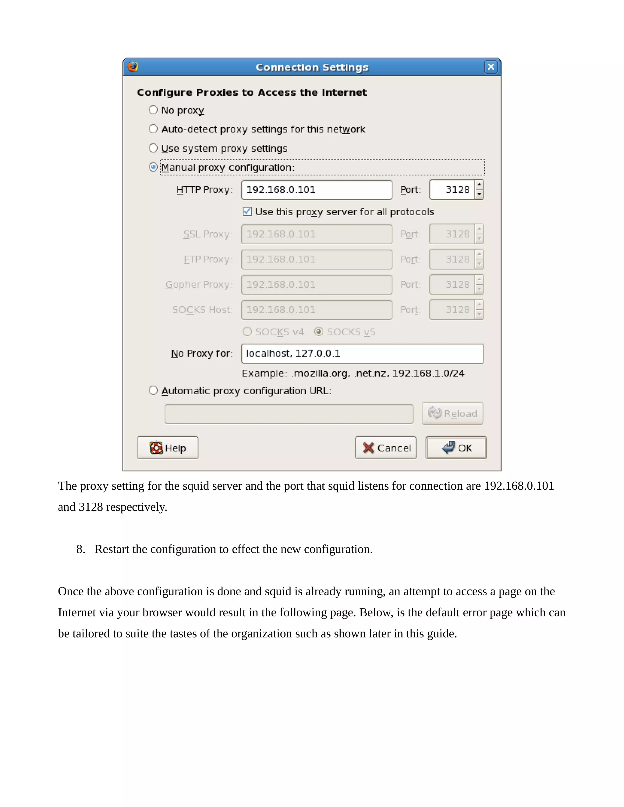 The proxy setting for the squid server and the port that squid listens for connection are 192.168.0.101 
and 3128 respectively. 
8. Restart the configuration to effect the new configuration. 
Once the above configuration is done and squid is already running, an attempt to access a page on the 
Internet via your browser would result in the following page. Below, is the default error page which can 
be tailored to suite the tastes of the organization such as shown later in this guide. 
 