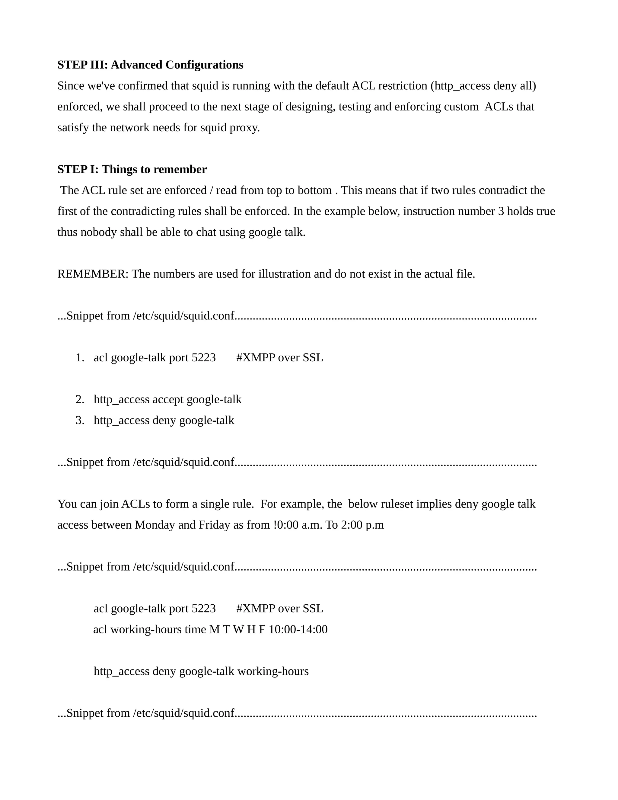 STEP III: Advanced Configurations 
Since we've confirmed that squid is running with the default ACL restriction (http_access deny all) 
enforced, we shall proceed to the next stage of designing, testing and enforcing custom ACLs that 
satisfy the network needs for squid proxy. 
STEP I: Things to remember 
The ACL rule set are enforced / read from top to bottom . This means that if two rules contradict the 
first of the contradicting rules shall be enforced. In the example below, instruction number 3 holds true 
thus nobody shall be able to chat using google talk. 
REMEMBER: The numbers are used for illustration and do not exist in the actual file. 
...Snippet from /etc/squid/squid.conf.................................................................................................... 
1. acl google-talk port 5223 #XMPP over SSL 
2. http_access accept google-talk 
3. http_access deny google-talk 
...Snippet from /etc/squid/squid.conf.................................................................................................... 
You can join ACLs to form a single rule. For example, the below ruleset implies deny google talk 
access between Monday and Friday as from !0:00 a.m. To 2:00 p.m 
...Snippet from /etc/squid/squid.conf.................................................................................................... 
acl google-talk port 5223 #XMPP over SSL 
acl working-hours time M T W H F 10:00-14:00 
http_access deny google-talk working-hours 
...Snippet from /etc/squid/squid.conf.................................................................................................... 
 