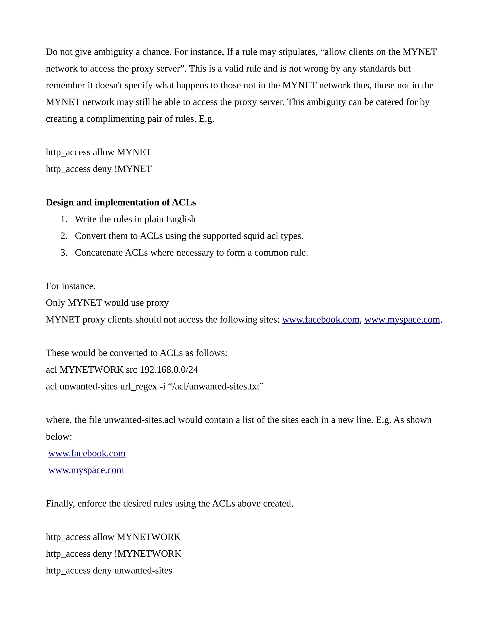 Do not give ambiguity a chance. For instance, If a rule may stipulates, “allow clients on the MYNET 
network to access the proxy server”. This is a valid rule and is not wrong by any standards but 
remember it doesn't specify what happens to those not in the MYNET network thus, those not in the 
MYNET network may still be able to access the proxy server. This ambiguity can be catered for by 
creating a complimenting pair of rules. E.g. 
http_access allow MYNET 
http_access deny !MYNET 
Design and implementation of ACLs 
1. Write the rules in plain English 
2. Convert them to ACLs using the supported squid acl types. 
3. Concatenate ACLs where necessary to form a common rule. 
For instance, 
Only MYNET would use proxy 
MYNET proxy clients should not access the following sites: www.facebook.com, www.myspace.com. 
These would be converted to ACLs as follows: 
acl MYNETWORK src 192.168.0.0/24 
acl unwanted-sites url_regex -i “/acl/unwanted-sites.txt” 
where, the file unwanted-sites.acl would contain a list of the sites each in a new line. E.g. As shown 
below: 
www.facebook.com 
www.myspace.com 
Finally, enforce the desired rules using the ACLs above created. 
http_access allow MYNETWORK 
http_access deny !MYNETWORK 
http_access deny unwanted-sites 
 