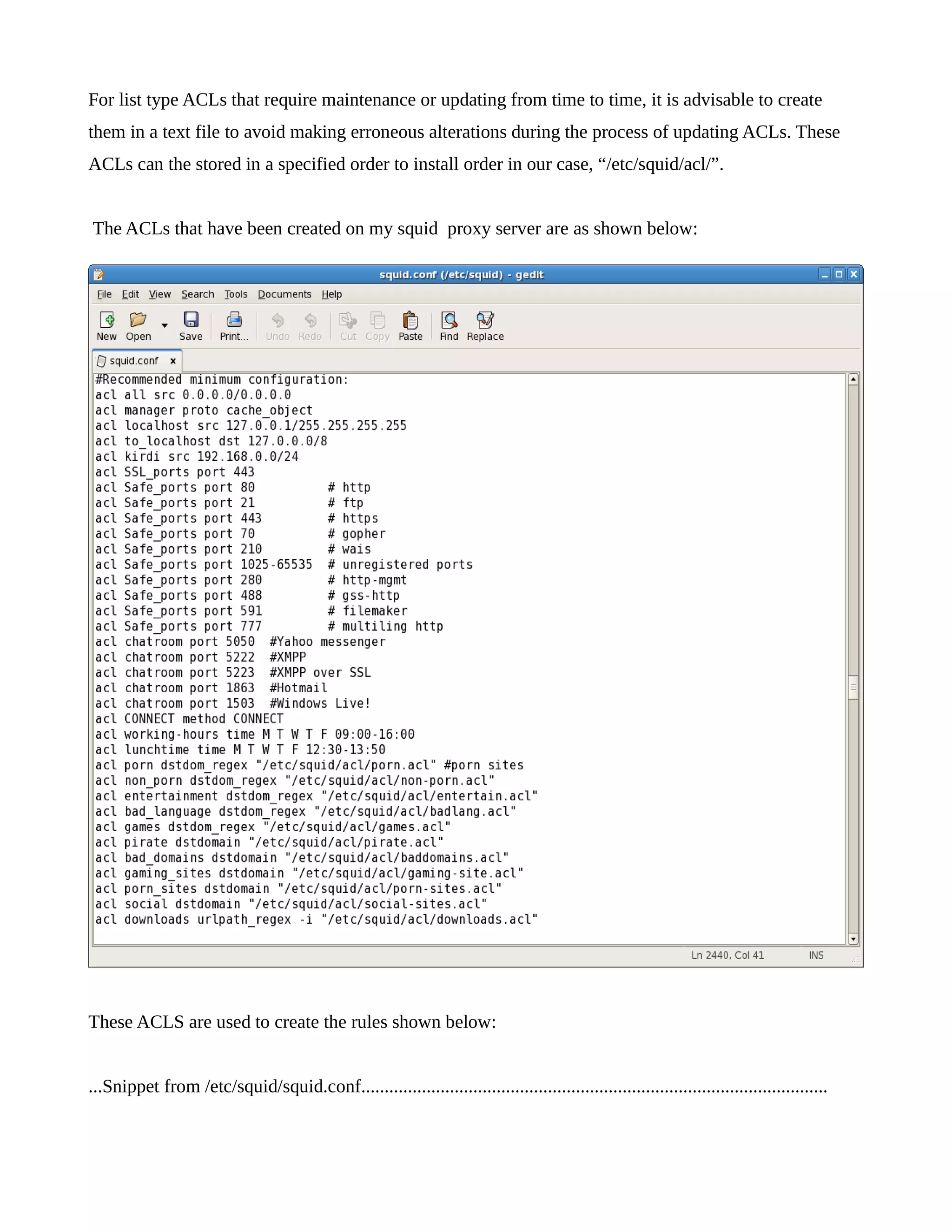 For list type ACLs that require maintenance or updating from time to time, it is advisable to create 
them in a text file to avoid making erroneous alterations during the process of updating ACLs. These 
ACLs can the stored in a specified order to install order in our case, “/etc/squid/acl/”. 
The ACLs that have been created on my squid proxy server are as shown below: 
These ACLS are used to create the rules shown below: 
...Snippet from /etc/squid/squid.conf.................................................................................................... 
 