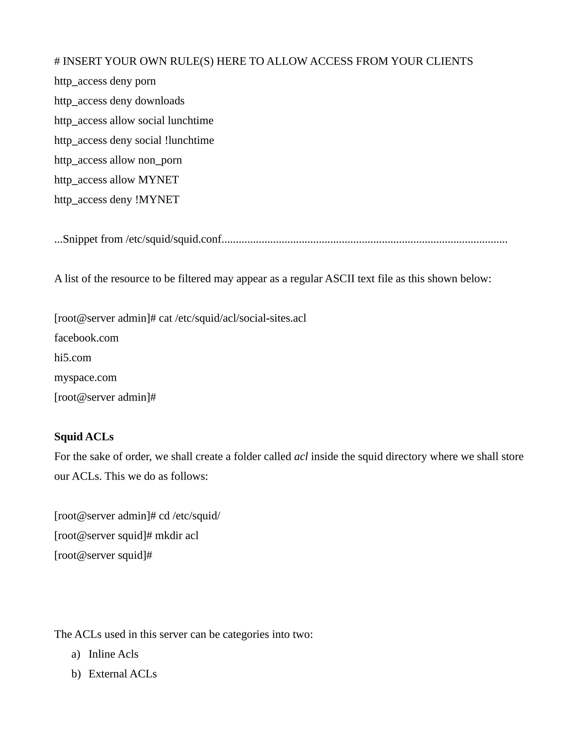 # INSERT YOUR OWN RULE(S) HERE TO ALLOW ACCESS FROM YOUR CLIENTS 
http_access deny porn 
http_access deny downloads 
http_access allow social lunchtime 
http_access deny social !lunchtime 
http_access allow non_porn 
http_access allow MYNET 
http_access deny !MYNET 
...Snippet from /etc/squid/squid.conf.................................................................................................... 
A list of the resource to be filtered may appear as a regular ASCII text file as this shown below: 
[root@server admin]# cat /etc/squid/acl/social-sites.acl 
facebook.com 
hi5.com 
myspace.com 
[root@server admin]# 
Squid ACLs 
For the sake of order, we shall create a folder called acl inside the squid directory where we shall store 
our ACLs. This we do as follows: 
[root@server admin]# cd /etc/squid/ 
[root@server squid]# mkdir acl 
[root@server squid]# 
The ACLs used in this server can be categories into two: 
a) Inline Acls 
b) External ACLs 
 