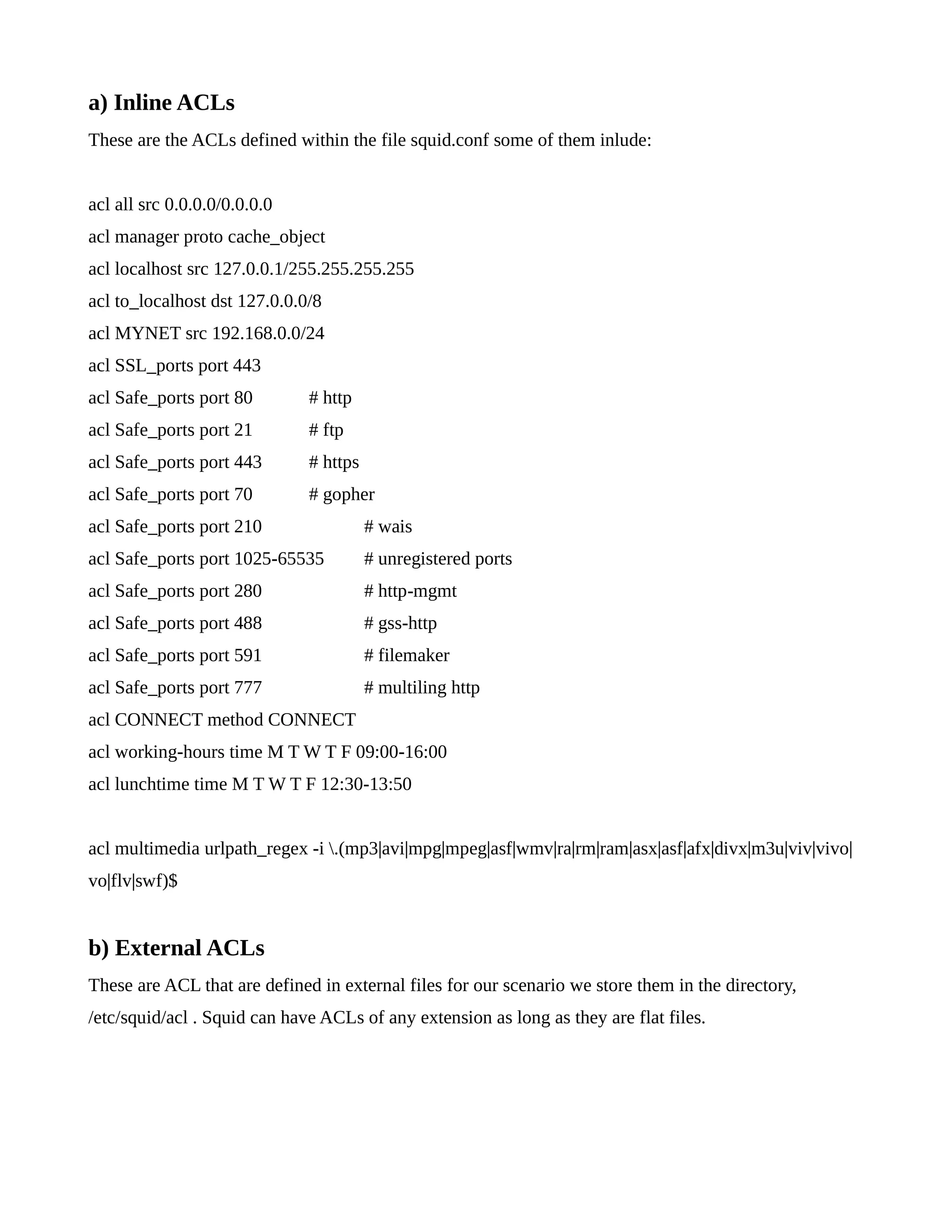 a) Inline ACLs 
These are the ACLs defined within the file squid.conf some of them inlude: 
acl all src 0.0.0.0/0.0.0.0 
acl manager proto cache_object 
acl localhost src 127.0.0.1/255.255.255.255 
acl to_localhost dst 127.0.0.0/8 
acl MYNET src 192.168.0.0/24 
acl SSL_ports port 443 
acl Safe_ports port 80 # http 
acl Safe_ports port 21 # ftp 
acl Safe_ports port 443 # https 
acl Safe_ports port 70 # gopher 
acl Safe_ports port 210 # wais 
acl Safe_ports port 1025-65535 # unregistered ports 
acl Safe_ports port 280 # http-mgmt 
acl Safe_ports port 488 # gss-http 
acl Safe_ports port 591 # filemaker 
acl Safe_ports port 777 # multiling http 
acl CONNECT method CONNECT 
acl working-hours time M T W T F 09:00-16:00 
acl lunchtime time M T W T F 12:30-13:50 
acl multimedia urlpath_regex -i .(mp3|avi|mpg|mpeg|asf|wmv|ra|rm|ram|asx|asf|afx|divx|m3u|viv|vivo| 
vo|flv|swf)$ 
b) External ACLs 
These are ACL that are defined in external files for our scenario we store them in the directory, 
/etc/squid/acl . Squid can have ACLs of any extension as long as they are flat files. 
 