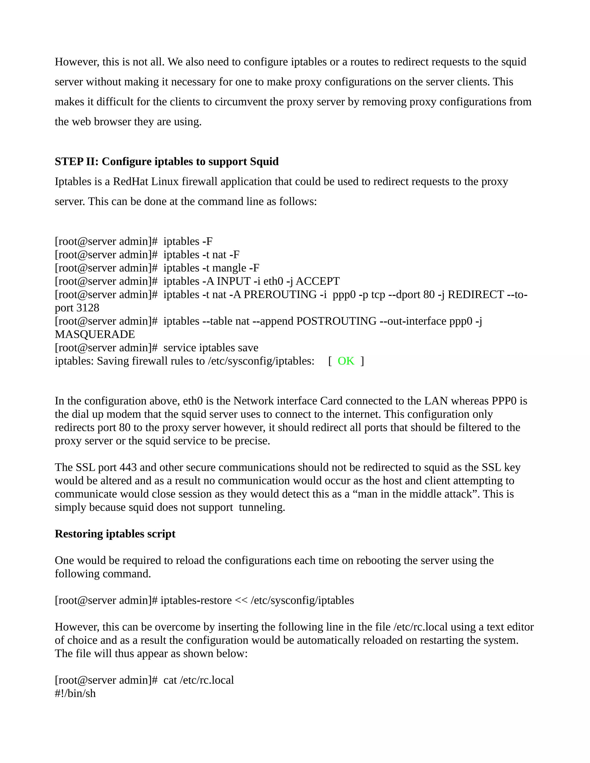 However, this is not all. We also need to configure iptables or a routes to redirect requests to the squid 
server without making it necessary for one to make proxy configurations on the server clients. This 
makes it difficult for the clients to circumvent the proxy server by removing proxy configurations from 
the web browser they are using. 
STEP II: Configure iptables to support Squid 
Iptables is a RedHat Linux firewall application that could be used to redirect requests to the proxy 
server. This can be done at the command line as follows: 
[root@server admin]# iptables -F 
[root@server admin]# iptables -t nat -F 
[root@server admin]# iptables -t mangle -F 
[root@server admin]# iptables -A INPUT -i eth0 -j ACCEPT 
[root@server admin]# iptables -t nat -A PREROUTING -i ppp0 -p tcp --dport 80 -j REDIRECT --to-port 
3128 
[root@server admin]# iptables --table nat --append POSTROUTING --out-interface ppp0 -j 
MASQUERADE 
[root@server admin]# service iptables save 
iptables: Saving firewall rules to /etc/sysconfig/iptables: [ OK ] 
In the configuration above, eth0 is the Network interface Card connected to the LAN whereas PPP0 is 
the dial up modem that the squid server uses to connect to the internet. This configuration only 
redirects port 80 to the proxy server however, it should redirect all ports that should be filtered to the 
proxy server or the squid service to be precise. 
The SSL port 443 and other secure communications should not be redirected to squid as the SSL key 
would be altered and as a result no communication would occur as the host and client attempting to 
communicate would close session as they would detect this as a “man in the middle attack”. This is 
simply because squid does not support tunneling. 
Restoring iptables script 
One would be required to reload the configurations each time on rebooting the server using the 
following command. 
[root@server admin]# iptables-restore << /etc/sysconfig/iptables 
However, this can be overcome by inserting the following line in the file /etc/rc.local using a text editor 
of choice and as a result the configuration would be automatically reloaded on restarting the system. 
The file will thus appear as shown below: 
[root@server admin]# cat /etc/rc.local 
#!/bin/sh 
 