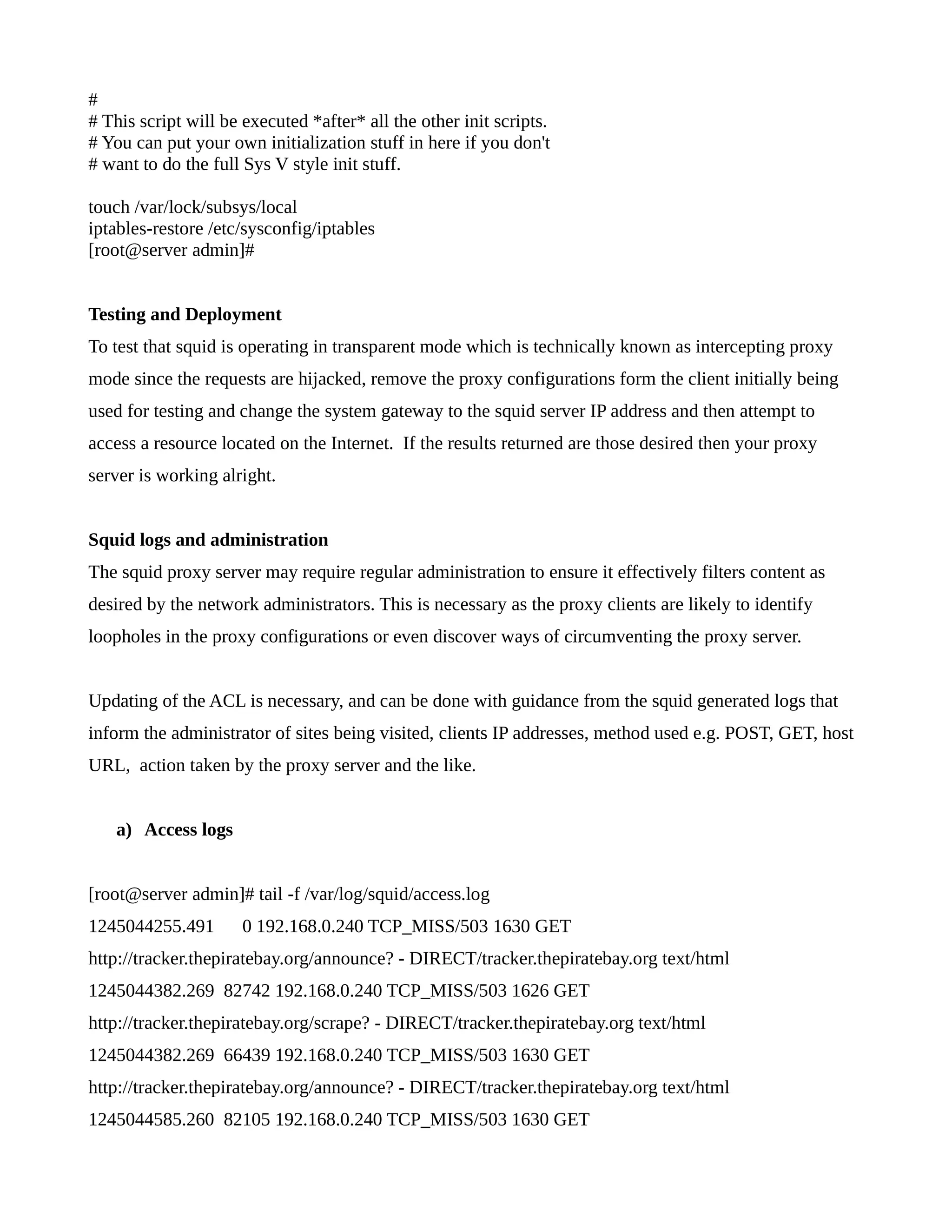 # 
# This script will be executed *after* all the other init scripts. 
# You can put your own initialization stuff in here if you don't 
# want to do the full Sys V style init stuff. 
touch /var/lock/subsys/local 
iptables-restore /etc/sysconfig/iptables 
[root@server admin]# 
Testing and Deployment 
To test that squid is operating in transparent mode which is technically known as intercepting proxy 
mode since the requests are hijacked, remove the proxy configurations form the client initially being 
used for testing and change the system gateway to the squid server IP address and then attempt to 
access a resource located on the Internet. If the results returned are those desired then your proxy 
server is working alright. 
Squid logs and administration 
The squid proxy server may require regular administration to ensure it effectively filters content as 
desired by the network administrators. This is necessary as the proxy clients are likely to identify 
loopholes in the proxy configurations or even discover ways of circumventing the proxy server. 
Updating of the ACL is necessary, and can be done with guidance from the squid generated logs that 
inform the administrator of sites being visited, clients IP addresses, method used e.g. POST, GET, host 
URL, action taken by the proxy server and the like. 
a) Access logs 
[root@server admin]# tail -f /var/log/squid/access.log 
1245044255.491 0 192.168.0.240 TCP_MISS/503 1630 GET 
http://tracker.thepiratebay.org/announce? - DIRECT/tracker.thepiratebay.org text/html 
1245044382.269 82742 192.168.0.240 TCP_MISS/503 1626 GET 
http://tracker.thepiratebay.org/scrape? - DIRECT/tracker.thepiratebay.org text/html 
1245044382.269 66439 192.168.0.240 TCP_MISS/503 1630 GET 
http://tracker.thepiratebay.org/announce? - DIRECT/tracker.thepiratebay.org text/html 
1245044585.260 82105 192.168.0.240 TCP_MISS/503 1630 GET 
 