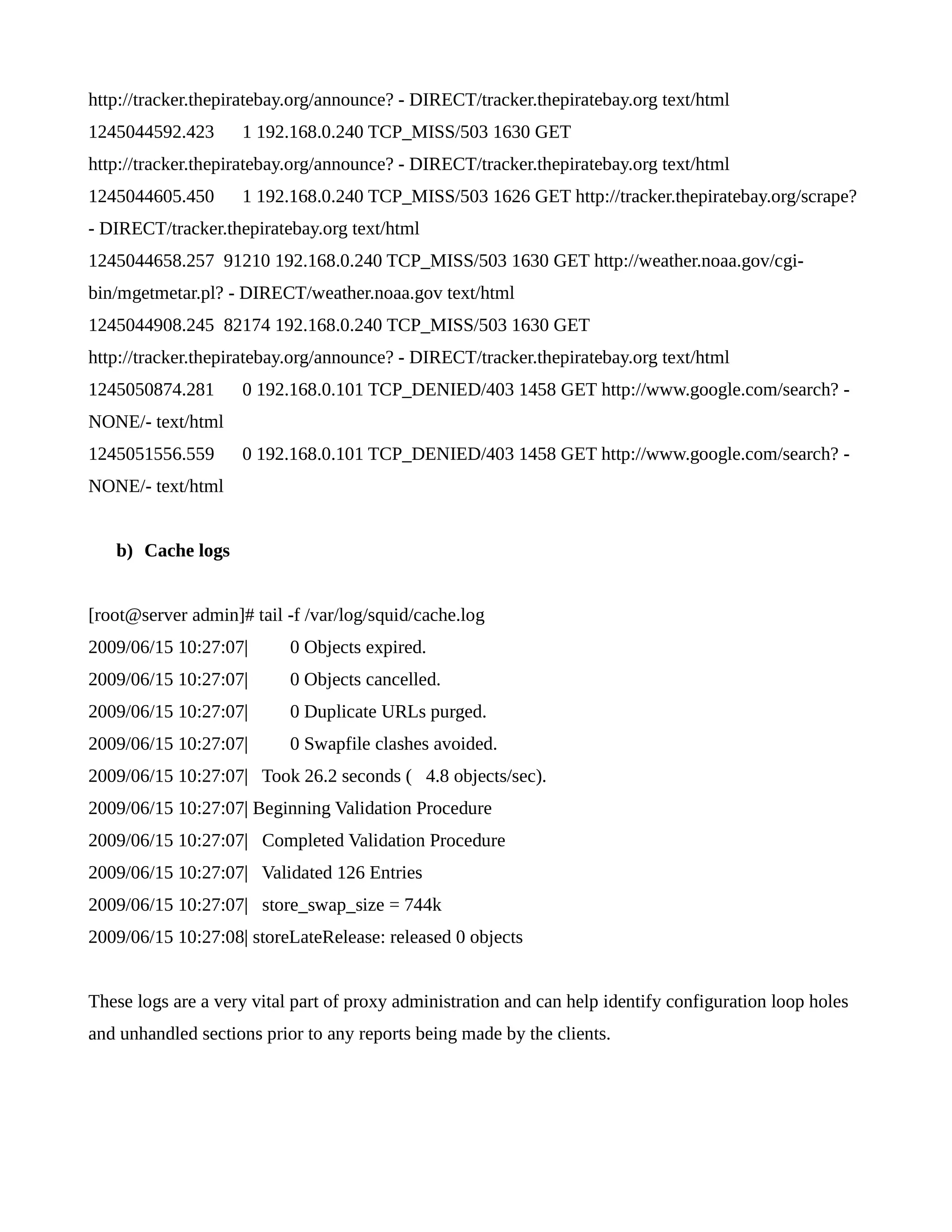 http://tracker.thepiratebay.org/announce? - DIRECT/tracker.thepiratebay.org text/html 
1245044592.423 1 192.168.0.240 TCP_MISS/503 1630 GET 
http://tracker.thepiratebay.org/announce? - DIRECT/tracker.thepiratebay.org text/html 
1245044605.450 1 192.168.0.240 TCP_MISS/503 1626 GET http://tracker.thepiratebay.org/scrape? 
- DIRECT/tracker.thepiratebay.org text/html 
1245044658.257 91210 192.168.0.240 TCP_MISS/503 1630 GET http://weather.noaa.gov/cgi-bin/ 
mgetmetar.pl? - DIRECT/weather.noaa.gov text/html 
1245044908.245 82174 192.168.0.240 TCP_MISS/503 1630 GET 
http://tracker.thepiratebay.org/announce? - DIRECT/tracker.thepiratebay.org text/html 
1245050874.281 0 192.168.0.101 TCP_DENIED/403 1458 GET http://www.google.com/search? - 
NONE/- text/html 
1245051556.559 0 192.168.0.101 TCP_DENIED/403 1458 GET http://www.google.com/search? - 
NONE/- text/html 
b) Cache logs 
[root@server admin]# tail -f /var/log/squid/cache.log 
2009/06/15 10:27:07| 0 Objects expired. 
2009/06/15 10:27:07| 0 Objects cancelled. 
2009/06/15 10:27:07| 0 Duplicate URLs purged. 
2009/06/15 10:27:07| 0 Swapfile clashes avoided. 
2009/06/15 10:27:07| Took 26.2 seconds ( 4.8 objects/sec). 
2009/06/15 10:27:07| Beginning Validation Procedure 
2009/06/15 10:27:07| Completed Validation Procedure 
2009/06/15 10:27:07| Validated 126 Entries 
2009/06/15 10:27:07| store_swap_size = 744k 
2009/06/15 10:27:08| storeLateRelease: released 0 objects 
These logs are a very vital part of proxy administration and can help identify configuration loop holes 
and unhandled sections prior to any reports being made by the clients. 
 