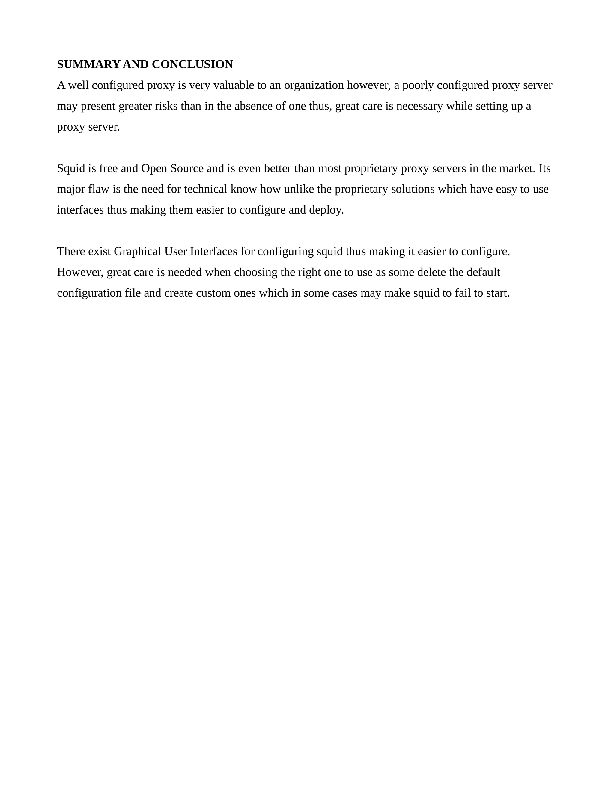 SUMMARY AND CONCLUSION 
A well configured proxy is very valuable to an organization however, a poorly configured proxy server 
may present greater risks than in the absence of one thus, great care is necessary while setting up a 
proxy server. 
Squid is free and Open Source and is even better than most proprietary proxy servers in the market. Its 
major flaw is the need for technical know how unlike the proprietary solutions which have easy to use 
interfaces thus making them easier to configure and deploy. 
There exist Graphical User Interfaces for configuring squid thus making it easier to configure. 
However, great care is needed when choosing the right one to use as some delete the default 
configuration file and create custom ones which in some cases may make squid to fail to start. 
 