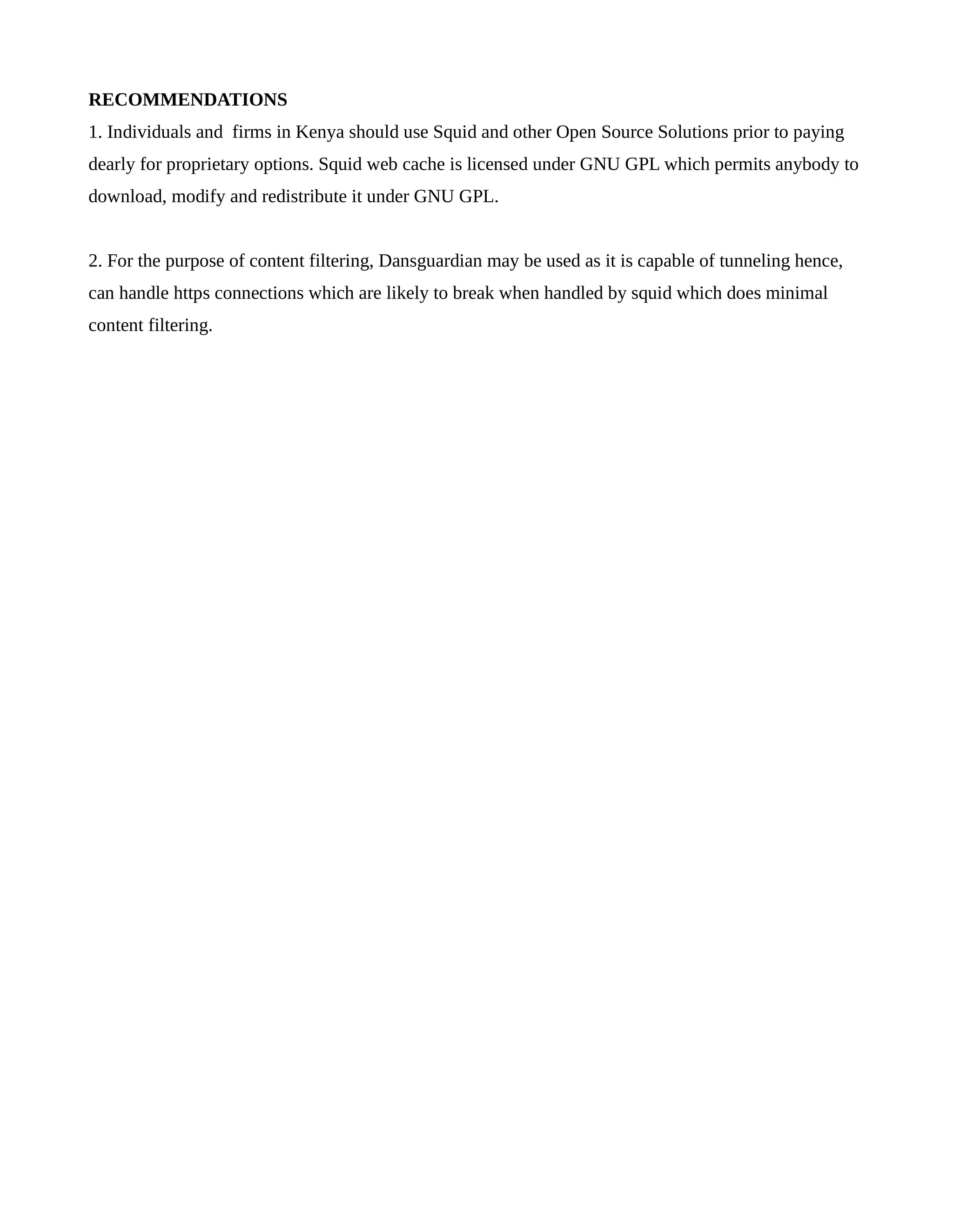 RECOMMENDATIONS 
1. Individuals and firms in Kenya should use Squid and other Open Source Solutions prior to paying 
dearly for proprietary options. Squid web cache is licensed under GNU GPL which permits anybody to 
download, modify and redistribute it under GNU GPL. 
2. For the purpose of content filtering, Dansguardian may be used as it is capable of tunneling hence, 
can handle https connections which are likely to break when handled by squid which does minimal 
content filtering. 
