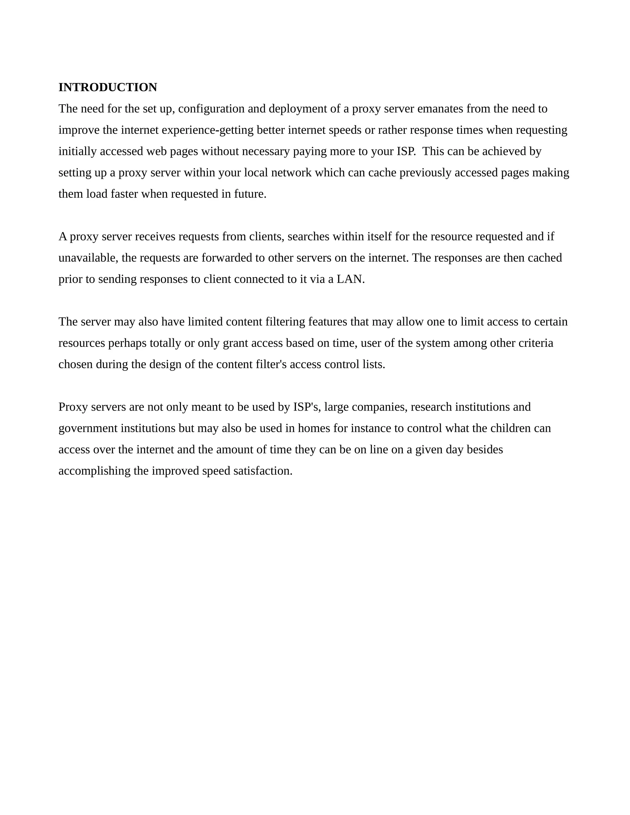 INTRODUCTION 
The need for the set up, configuration and deployment of a proxy server emanates from the need to 
improve the internet experience-getting better internet speeds or rather response times when requesting 
initially accessed web pages without necessary paying more to your ISP. This can be achieved by 
setting up a proxy server within your local network which can cache previously accessed pages making 
them load faster when requested in future. 
A proxy server receives requests from clients, searches within itself for the resource requested and if 
unavailable, the requests are forwarded to other servers on the internet. The responses are then cached 
prior to sending responses to client connected to it via a LAN. 
The server may also have limited content filtering features that may allow one to limit access to certain 
resources perhaps totally or only grant access based on time, user of the system among other criteria 
chosen during the design of the content filter's access control lists. 
Proxy servers are not only meant to be used by ISP's, large companies, research institutions and 
government institutions but may also be used in homes for instance to control what the children can 
access over the internet and the amount of time they can be on line on a given day besides 
accomplishing the improved speed satisfaction. 
 