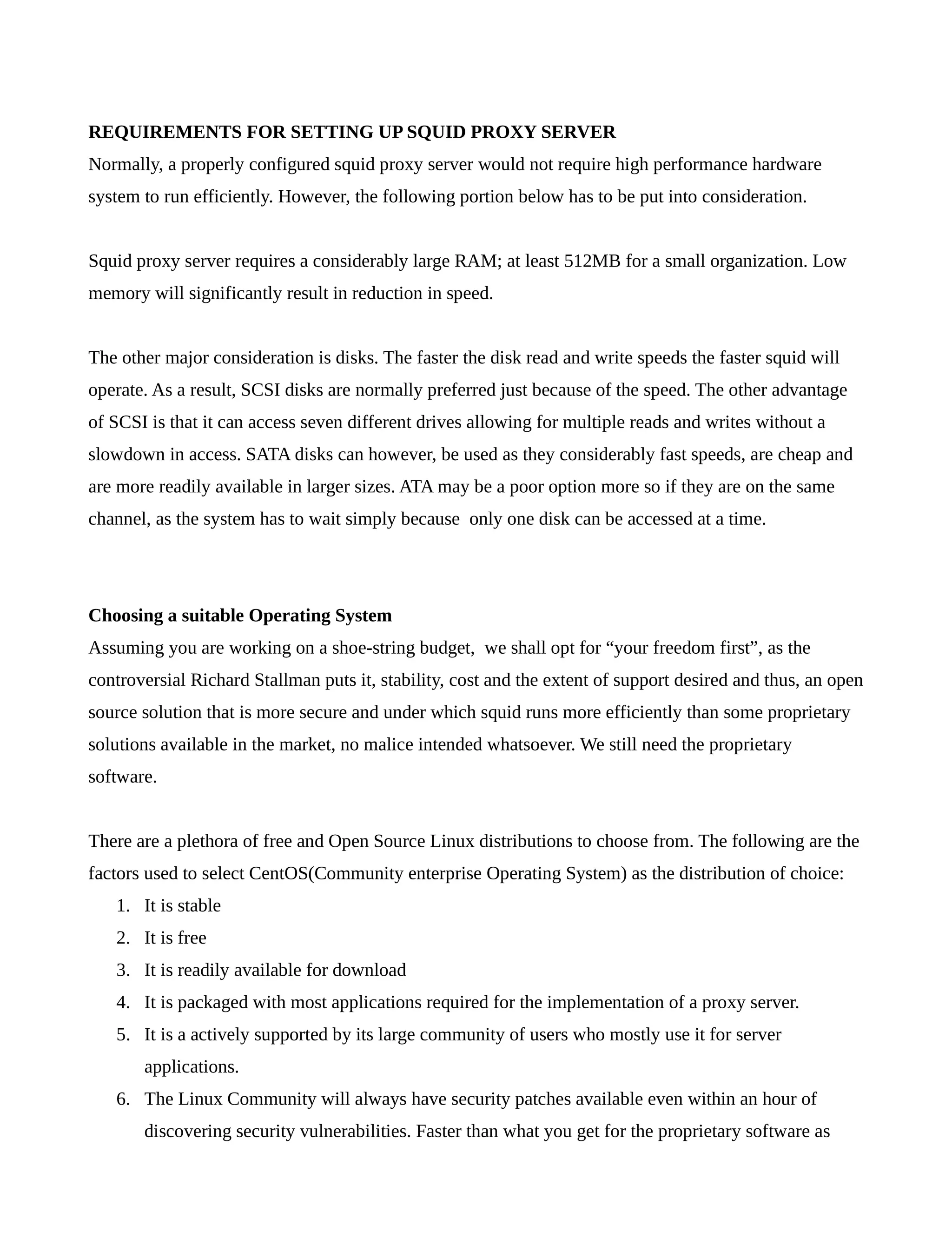REQUIREMENTS FOR SETTING UP SQUID PROXY SERVER 
Normally, a properly configured squid proxy server would not require high performance hardware 
system to run efficiently. However, the following portion below has to be put into consideration. 
Squid proxy server requires a considerably large RAM; at least 512MB for a small organization. Low 
memory will significantly result in reduction in speed. 
The other major consideration is disks. The faster the disk read and write speeds the faster squid will 
operate. As a result, SCSI disks are normally preferred just because of the speed. The other advantage 
of SCSI is that it can access seven different drives allowing for multiple reads and writes without a 
slowdown in access. SATA disks can however, be used as they considerably fast speeds, are cheap and 
are more readily available in larger sizes. ATA may be a poor option more so if they are on the same 
channel, as the system has to wait simply because only one disk can be accessed at a time. 
Choosing a suitable Operating System 
Assuming you are working on a shoe-string budget, we shall opt for “your freedom first”, as the 
controversial Richard Stallman puts it, stability, cost and the extent of support desired and thus, an open 
source solution that is more secure and under which squid runs more efficiently than some proprietary 
solutions available in the market, no malice intended whatsoever. We still need the proprietary 
software. 
There are a plethora of free and Open Source Linux distributions to choose from. The following are the 
factors used to select CentOS(Community enterprise Operating System) as the distribution of choice: 
1. It is stable 
2. It is free 
3. It is readily available for download 
4. It is packaged with most applications required for the implementation of a proxy server. 
5. It is a actively supported by its large community of users who mostly use it for server 
applications. 
6. The Linux Community will always have security patches available even within an hour of 
discovering security vulnerabilities. Faster than what you get for the proprietary software as 
 