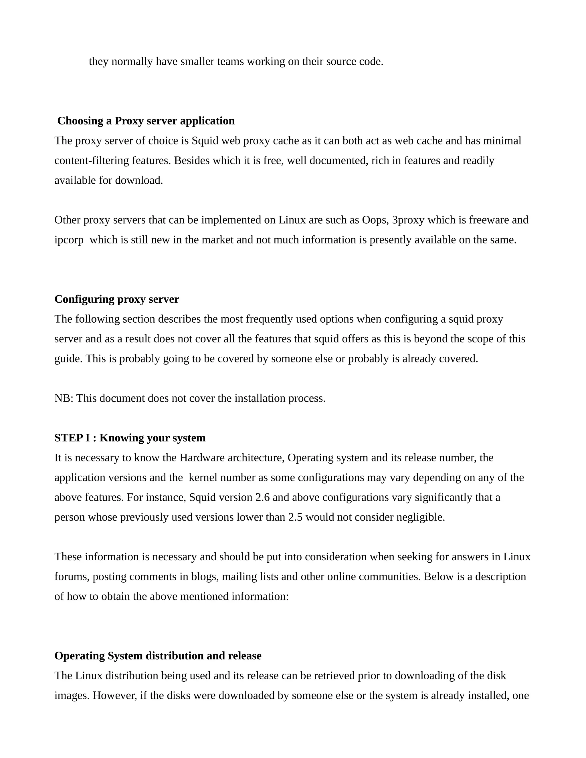 they normally have smaller teams working on their source code. 
Choosing a Proxy server application 
The proxy server of choice is Squid web proxy cache as it can both act as web cache and has minimal 
content-filtering features. Besides which it is free, well documented, rich in features and readily 
available for download. 
Other proxy servers that can be implemented on Linux are such as Oops, 3proxy which is freeware and 
ipcorp which is still new in the market and not much information is presently available on the same. 
Configuring proxy server 
The following section describes the most frequently used options when configuring a squid proxy 
server and as a result does not cover all the features that squid offers as this is beyond the scope of this 
guide. This is probably going to be covered by someone else or probably is already covered. 
NB: This document does not cover the installation process. 
STEP I : Knowing your system 
It is necessary to know the Hardware architecture, Operating system and its release number, the 
application versions and the kernel number as some configurations may vary depending on any of the 
above features. For instance, Squid version 2.6 and above configurations vary significantly that a 
person whose previously used versions lower than 2.5 would not consider negligible. 
These information is necessary and should be put into consideration when seeking for answers in Linux 
forums, posting comments in blogs, mailing lists and other online communities. Below is a description 
of how to obtain the above mentioned information: 
Operating System distribution and release 
The Linux distribution being used and its release can be retrieved prior to downloading of the disk 
images. However, if the disks were downloaded by someone else or the system is already installed, one 
 