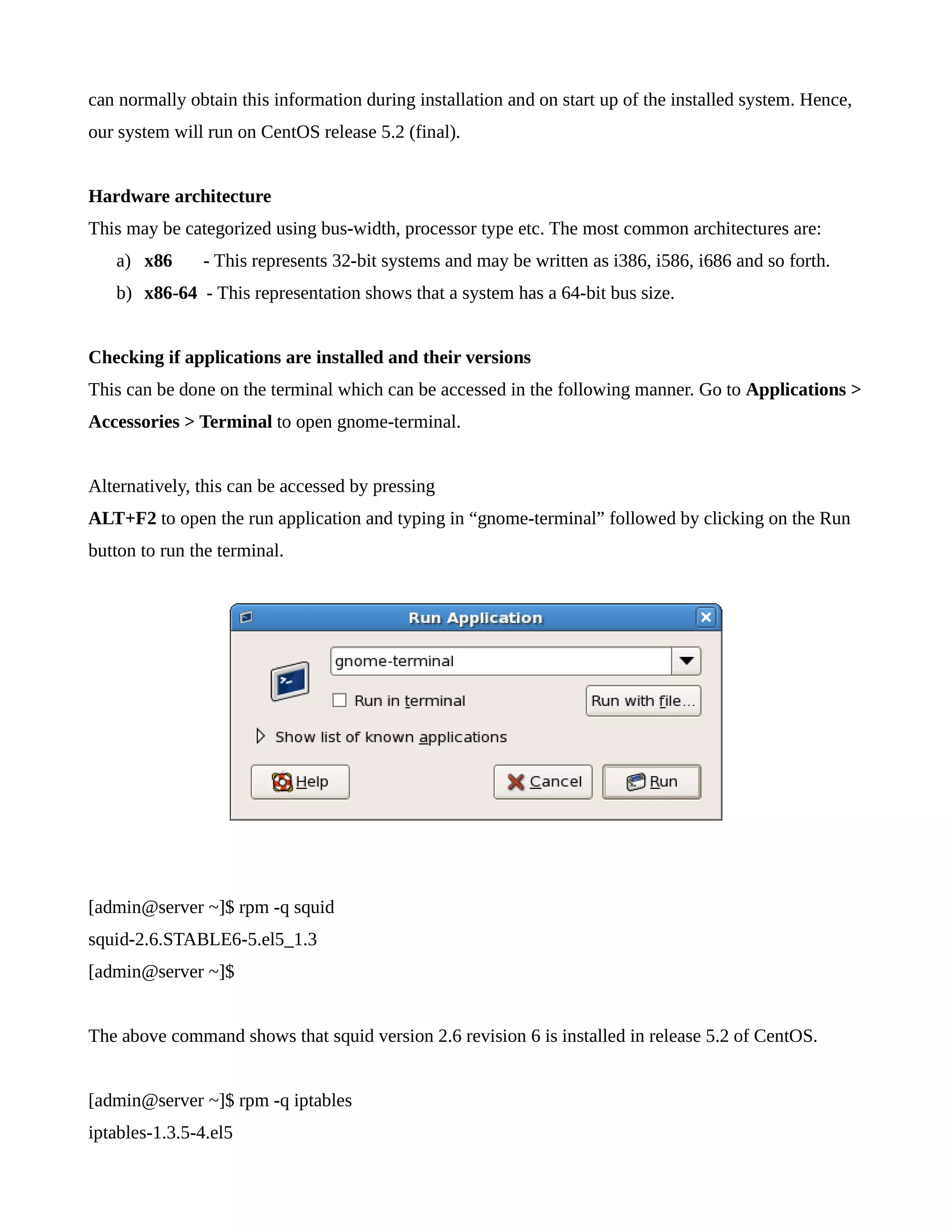 can normally obtain this information during installation and on start up of the installed system. Hence, 
our system will run on CentOS release 5.2 (final). 
Hardware architecture 
This may be categorized using bus-width, processor type etc. The most common architectures are: 
a) x86 - This represents 32-bit systems and may be written as i386, i586, i686 and so forth. 
b) x86-64 - This representation shows that a system has a 64-bit bus size. 
Checking if applications are installed and their versions 
This can be done on the terminal which can be accessed in the following manner. Go to Applications > 
Accessories > Terminal to open gnome-terminal. 
Alternatively, this can be accessed by pressing 
ALT+F2 to open the run application and typing in “gnome-terminal” followed by clicking on the Run 
button to run the terminal. 
[admin@server ~]$ rpm -q squid 
squid-2.6.STABLE6-5.el5_1.3 
[admin@server ~]$ 
The above command shows that squid version 2.6 revision 6 is installed in release 5.2 of CentOS. 
[admin@server ~]$ rpm -q iptables 
iptables-1.3.5-4.el5 
 