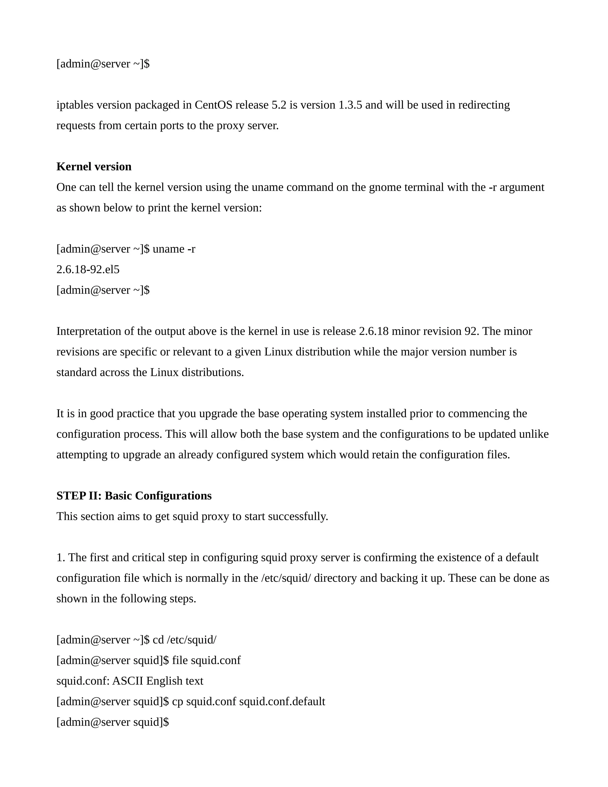 [admin@server ~]$ 
iptables version packaged in CentOS release 5.2 is version 1.3.5 and will be used in redirecting 
requests from certain ports to the proxy server. 
Kernel version 
One can tell the kernel version using the uname command on the gnome terminal with the -r argument 
as shown below to print the kernel version: 
[admin@server ~]$ uname -r 
2.6.18-92.el5 
[admin@server ~]$ 
Interpretation of the output above is the kernel in use is release 2.6.18 minor revision 92. The minor 
revisions are specific or relevant to a given Linux distribution while the major version number is 
standard across the Linux distributions. 
It is in good practice that you upgrade the base operating system installed prior to commencing the 
configuration process. This will allow both the base system and the configurations to be updated unlike 
attempting to upgrade an already configured system which would retain the configuration files. 
STEP II: Basic Configurations 
This section aims to get squid proxy to start successfully. 
1. The first and critical step in configuring squid proxy server is confirming the existence of a default 
configuration file which is normally in the /etc/squid/ directory and backing it up. These can be done as 
shown in the following steps. 
[admin@server ~]$ cd /etc/squid/ 
[admin@server squid]$ file squid.conf 
squid.conf: ASCII English text 
[admin@server squid]$ cp squid.conf squid.conf.default 
[admin@server squid]$ 
 