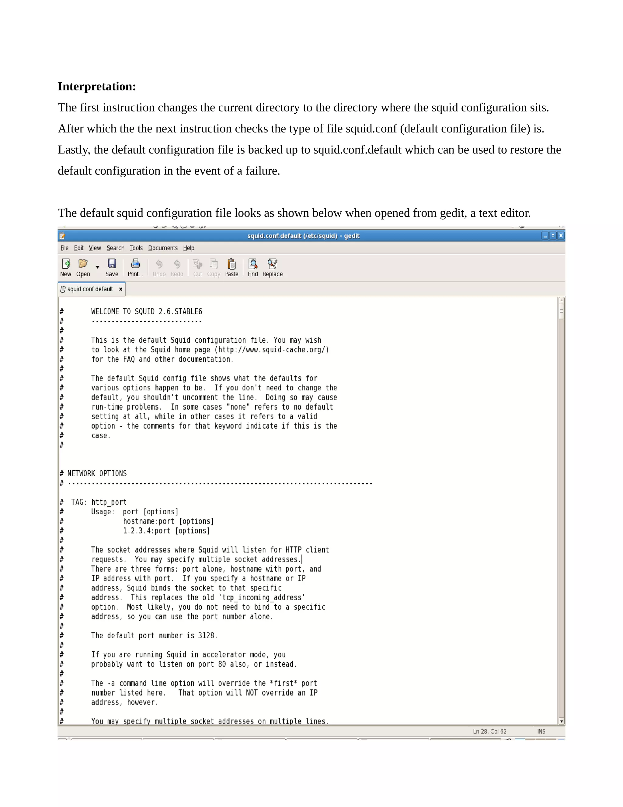 Interpretation: 
The first instruction changes the current directory to the directory where the squid configuration sits. 
After which the the next instruction checks the type of file squid.conf (default configuration file) is. 
Lastly, the default configuration file is backed up to squid.conf.default which can be used to restore the 
default configuration in the event of a failure. 
The default squid configuration file looks as shown below when opened from gedit, a text editor. 
 